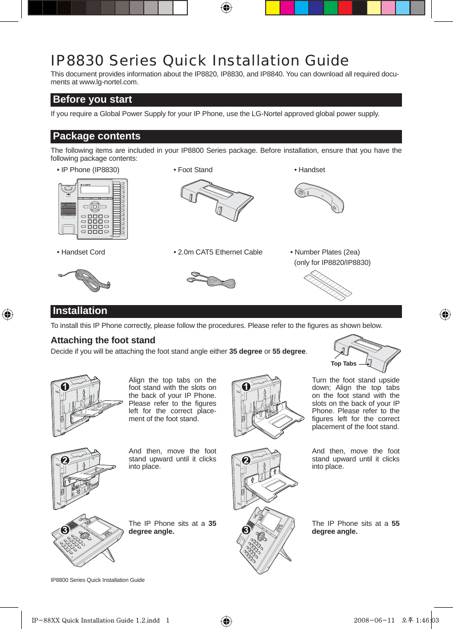 IP8800 Series Quick Installation GuideAttaching the foot standDecide if you will be attaching the foot stand angle either 35 degree or 55 degree.If you require a Global Power Supply for your IP Phone, use the LG-Nortel approved global power supply.This document provides information about the IP8820, IP8830, and IP8840. You can download all required docu-ments at www.lg-nortel.com.IP8830 Series Quick Installation GuideBefore you start  • IP Phone (IP8830)   • Foot Stand   • HandsetThe following items are included in your IP8800 Series package. Before installation, ensure that you have the following package contents:Package contents  • Handset Cord  • 2.0m CAT5 Ethernet Cable   • Number Plates (2ea)        (only for IP8820/IP8830)To install this IP Phone correctly, please follow the procedures. Please refer to the ﬁgures as shown below.InstallationAlign the top tabs on the foot stand with the slots on the back of your IP Phone. Please refer to the ﬁgures left for the correct place-ment of the foot stand.And then, move the foot stand upward until it clicks into place.The IP Phone sits at a 35 degree angle.Turn the foot stand upside down; Align the top tabs on the foot stand with the slots on the back of your IP Phone. Please refer to the ﬁgures left for the correct placement of the foot stand.And then, move the foot stand upward until it clicks into place.The IP Phone sits at a 55 degree angle.Top TabsIP-88XX Quick Installation Guide 1.2.indd   1IP-88XX Quick Installation Guide 1.2.indd   1 2008-06-11   오후 1:46:032008-06-11   오후 1:46:03