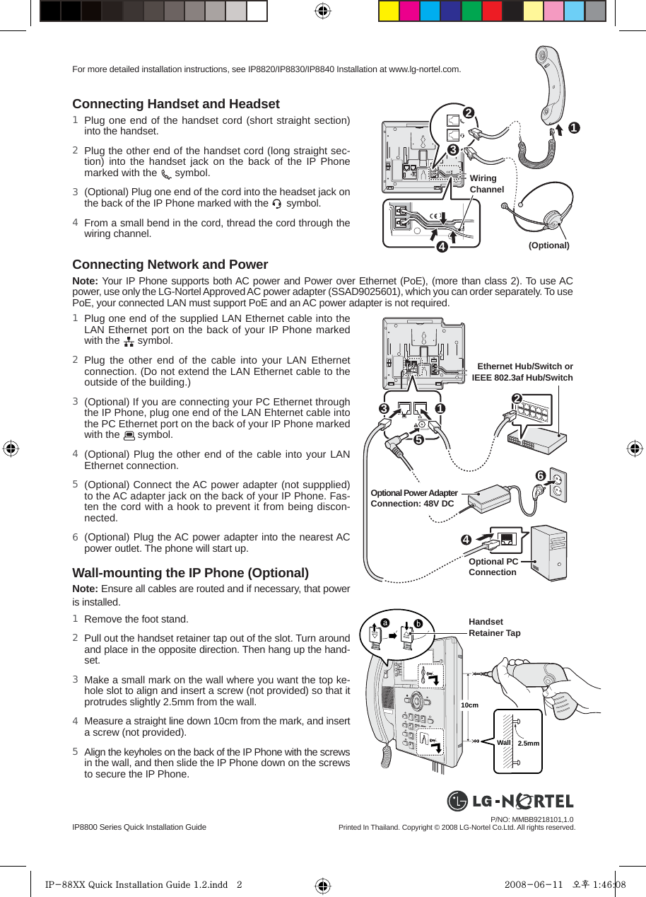 IP8800 Series Quick Installation GuideConnecting Handset and Headset4231Wall-mounting the IP Phone (Optional)Note: Ensure all cables are routed and if necessary, that power is installed.Connecting Network and PowerNote: Your IP Phone supports both AC power and Power over Ethernet (PoE), (more than class 2). To use AC power, use only the LG-Nortel Approved AC power adapter (SSAD9025601), which you can order separately. To use PoE, your connected LAN must support PoE and an AC power adapter is not required.Printed In Thailand. Copyright © 2008 LG-Nortel Co.Ltd. All rights reserved.P/NO: MMBB9218101,1.0 For more detailed installation instructions, see IP8820/IP8830/IP8840 Installation at www.lg-nortel.com. (Optional)123564Wiring ChannelOptional PC Connection Ethernet Hub/Switch or IEEE 802.3af Hub/SwitchOptional Power Adapter Connection: 48V DC10cm2.5mmWallWallWallHandset Retainer Tap Plug one end of the handset cord (short straight section) into the handset. Plug the other end of the handset cord (long straight sec-tion) into the handset jack on the back of the IP Phone marked with the   symbol.(Optional) Plug one end of the cord into the headset jack on the back of the IP Phone marked with the   symbol. From a small bend in the cord, thread the cord through the wiring channel.1 2 3 4 Plug one end of the supplied LAN Ethernet cable into the LAN Ethernet port on the back of your IP Phone marked with the   symbol.Plug the other end of the cable into your LAN Ethernet connection. (Do not extend the LAN Ethernet cable to the outside of the building.)(Optional) If you are connecting your PC Ethernet through the IP Phone, plug one end of the LAN Ehternet cable into the PC Ethernet port on the back of your IP Phone marked with the   symbol.(Optional) Plug the other end of the cable into your LAN Ethernet connection.(Optional) Connect the AC power adapter (not suppplied) to the AC adapter jack on the back of your IP Phone. Fas-ten the cord with a hook to prevent it from being discon-nected.(Optional) Plug the AC power adapter into the nearest AC  power outlet. The phone will start up.1 2 3 4 5 6 Remove the foot stand.Pull out the handset retainer tap out of the slot. Turn around and place in the opposite direction. Then hang up the hand-set. Make a small mark on the wall where you want the top ke-hole slot to align and insert a screw (not provided) so that it protrudes slightly 2.5mm from the wall.Measure a straight line down 10cm from the mark, and insert a screw (not provided).Align the keyholes on the back of the IP Phone with the screws in the wall, and then slide the IP Phone down on the screws to secure the IP Phone.1 2 3 4 5 IP-88XX Quick Installation Guide 1.2.indd   2IP-88XX Quick Installation Guide 1.2.indd   2 2008-06-11   오후 1:46:082008-06-11   오후 1:46:08