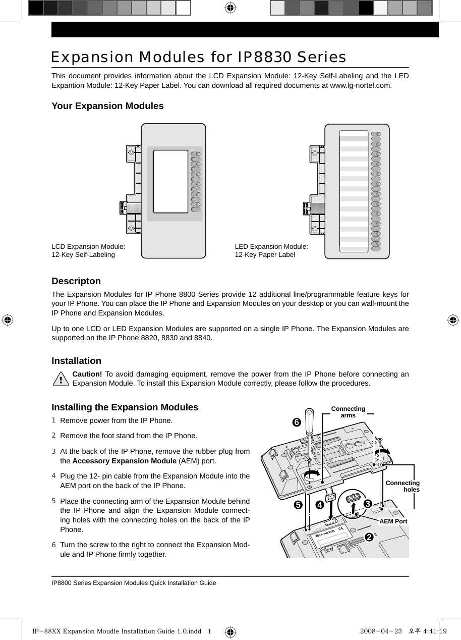 IP8800 Series Expansion Modules Quick Installation Guide32564This document provides information about the LCD Expansion Module: 12-Key Self-Labeling and the LED Expantion Module: 12-Key Paper Label. You can download all required documents at www.lg-nortel.com.Expansion Modules for IP883     0 SeriesDescriptonThe Expansion Modules for IP Phone 8800 Series provide 12 additional line/programmable feature keys for your IP Phone. You can place the IP Phone and Expansion Modules on your desktop or you can wall-mount the IP Phone and Expansion Modules.Up to one LCD or LED Expansion Modules are supported on a single IP Phone. The Expansion Modules are supported on the IP Phone 8820, 8830 and 8840.LCD Expansion Module: 12-Key Self-Labeling LED Expansion Module: 12-Key Paper LabelYour Expansion ModulesInstallation Caution! To avoid damaging equipment, remove the power from the IP Phone before connecting an   Expansion Module. To install this Expansion Module correctly, please follow the procedures. Installing the Expansion ModulesRemove power from the IP Phone. Remove the foot stand from the IP Phone.At the back of the IP Phone, remove the rubber plug from the Accessory Expansion Module (AEM) port.Plug the 12- pin cable from the Expansion Module into the AEM port on the back of the IP Phone.Place the connecting arm of the Expansion Module behind the IP Phone and align the Expansion Module connect-ing holes with the connecting holes on the back of the IP Phone.Turn the screw to the right to connect the Expansion Mod-ule and IP Phone ﬁrmly together.1 2 3 4 5 6  AEM PortConnecting arms  Connecting holes  IP-88XX Expansion Moudle Installation Guide 1.0.indd   1IP-88XX Expansion Moudle Installation Guide 1.0.indd   1 2008-04-23   오후 4:41:192008-04-23   오후 4:41:19