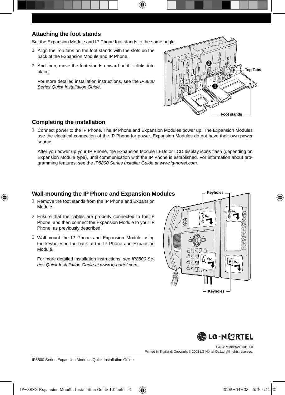 IP8800 Series Expansion Modules Quick Installation GuideP/NO: MMBB9219501,1.0 Align the Top tabs on the foot stands with the slots on the back of the Expansion Module and IP Phone.And then, move the foot stands upward until it clicks into place.For more detailed installation instructions, see the IP8800 Series Quick Installation Guide.Attaching the foot standsSet the Expansion Module and IP Phone foot stands to the same angle. Completing the installationConnect power to the IP Phone. The IP Phone and Expansion Modules power up. The Expansion Modules use the electrical connection of the IP Phone for power. Expansion Modules do not have their own power source.After you power up your IP Phone, the Expansion Module LEDs or LCD display icons ﬂash (depending on Expansion Module type), until communication with the IP Phone is established. For information about pro-gramming features, see the IP8800 Series Installer Guide at www.lg-nortel.com.1 Wall-mounting the IP Phone and Expansion ModulesRemove the foot stands from the IP Phone and Expansion Module.Ensure that the cables are properly connected to the IP Phone, and then connect the Expansion Module to your IP Phone, as previously described.Wall-mount the IP Phone and Expansion Module using the keyholes in the back of the IP Phone and Expansion Module.For more detailed installation instructions, see IP8800 Se-ries Quick Installation Gudie at www.lg-nortel.com.Printed In Thailand. Copyright © 2008 LG-Nortel Co.Ltd. All rights reserved.1 12 Top Tabs  Foot stands   Keyholes   Keyholes 2 1 2 3IP-88XX Expansion Moudle Installation Guide 1.0.indd   2IP-88XX Expansion Moudle Installation Guide 1.0.indd   2 2008-04-23   오후 4:41:202008-04-23   오후 4:41:20