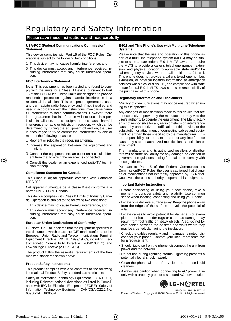 E-911 and This Phone’s Use with Multi-Line Telephone SystemsPlease note that the use and operation of this phone as part of a multi-line telephone system (MLTS) may be sub-ject to state and/or federal E-911 MLTS laws that require the MLTS to provide a caller’s telephone number, exten-sion, and physical location to applicable state and/or lo-cal emergency services when a caller initiates a 911 call.  This phone does not provide a caller’s telephone number, extension, or physical location information to emergency services when a caller dials 911, and compliance with state and/or federal E-911 MLTS laws is the sole responsibility of the purchaser of this phone.Regulatory Information and Disclaimers“Privacy of communications may not be ensured when us-ing this telephone”.Any changes or modiﬁcations made to this device that are not expressly approved by the manufacturer may void the user’s authority to operate the equipment. The Manufactur-er is not responsible for any radio or television interference caused by unauthorized modiﬁcation of this device, or the substitution or attachment of connecting cables and equip-ment other than those speciﬁed by the manufacturer.   It is the responsibility for the user to correct any interference caused by such unauthorized modiﬁcation, substitution or attachment. The manufacturer and its authorized resellers or distribu-tors will assume no liability for any damage or violation of government regulations arising from failure to comply with these guideline.Pursuant to Part 15 of the Federal Communications Commission(FCC) Rules, the user is cautioned that chang-es or modiﬁcations not expressly approved by LG-Nortel. Could void the user’s authority to operate this equipment.Important Safety InstructionsUSA-FCC (Federal Communications Commission) StatementThis device complies with Part 15 of the FCC Rules. Op-eration is subject to the following two conditions: FCC Interference StatementNote: This equipment has been tested and found to com-ply with the limits for a Class B Device, pursuant to Part 15 of the FCC Rules. These limits are designed to provide reasonable protection against harmful interference in a residential installation. This equipment generates, uses and can radiate radio frequency and, if not installed and used in accordance with the instructions, may cause harm-ful interference to radio communications. However, there is no guarantee that interference will not occur in a par-ticular installation. If this equipment does cause harmful interference to radio or television reception, which can be determined by turning the equipment off and on, the user is encouraged to try to correct the interference by one or more of the following measures:Compliance Statement for CanadaThis Class B digital apparatus complies with Canadian ICES-003.Cet appareil numérique de la classe B est conforme à la norme NMB-003 du Canada.This device complies with Class B Limits of Industry Cana-da. Operation is subject to the following two conditions; European Union Declarations of ConformityLG-Nortel Co. Ltd. declares that the equipment speciﬁed in this document, which bears the “CE” mark, conforms to the European Union Radio and Telecommunications Terminal Equipment Directive (R&amp;TTE 1999/5/EC), including Elec-tromagnetic Compatibility Directive (2004/108/EC) and Low Voltage Directive (2006/95/EC).The product fulﬁlls the essential requirements of the har-monized standards shown above.Product Safety Instructions This product complies with and conforms to the following international Product Safety standards as applicable:Safety of Information Technology Equipment, IEC 60950-1, including Relevant national deviations as listed in Compli-ance with IEC for Electrical Equipment (IECEE)  Safety of Information Technology Equipment, CAN/CSA-C22.2 No. 60950-1/UL 60950-1Regulatory and Safety InformationPlease save these instructions and read carefullyPrinted In Thailand. Copyright © 2008 LG-Nortel Co.Ltd. All rights reserved.P/NO: MMBB1234567,1.0 This device may not cause harmful interference, andThis device must accept any interference received, in-cluding interference that may cause undesired opera-tion.1 2 Reorient or relocate the receiving antenna.Increase the separation between the equipment and receiver.Connect the equipment into an outlet on a circuit differ-ent from that to which the receiver is connected.Consult the dealer or an experienced radio/TV techni-cian for help.1 2 3 4 This device may not cause harmful interference, and This device must accept any interference received, in-cluding interference that may cause undesired opera-tion.1 2 Before connecting or using your new phone, take a moment to consider safety and reliability. Use common sense when locating, connecting and using you Phone.Locate on a dry level surface away. Keep the phone away from the edges of the surface to avoid the potential of a fall.Locate cables to avoid potential for damage. For exam-ple, do not locate under rugs or carpet as damage may result from foot trafﬁc or heavy objects. Also, do not lo-cate cables between the desktop and walls where they may be crushed, damaging the insulation.Check the cables regularly and, if damage is noted, dis-connect your phone. Contact your local representa-tive for a replacement.Should liquid spill on the phone, disconnect the unit from power and the network.Do not use during lightning storms. Lightning presents a potentially lethal shock hazard.Clean the phone with a soft dry cloth; do not use liquid cleaners.Always use caution when connecting to AC power. Use only with a properly grounded standard AC power outlet.••••••••Regulatory and Safety Information 1.0.indd   1Regulatory and Safety Information 1.0.indd   1 2008-01-24   오후 3:14:552008-01-24   오후 3:14:55