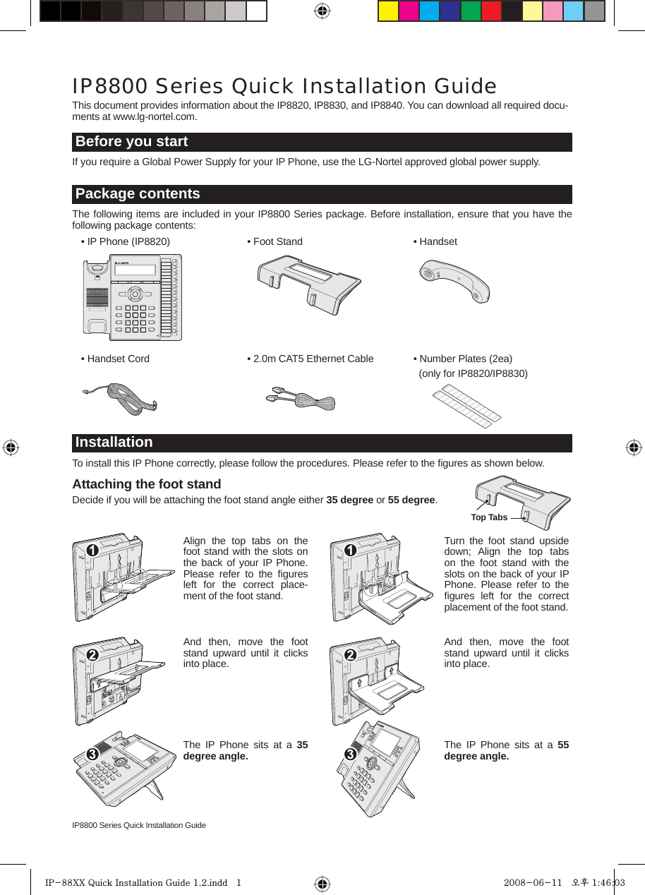 IP8800 Series Quick Installation GuideAttaching the foot standDecide if you will be attaching the foot stand angle either 35 degree or 55 degree.If you require a Global Power Supply for your IP Phone, use the LG-Nortel approved global power supply.This document provides information about the IP8820, IP8830, and IP8840. You can download all required docu-ments at www.lg-nortel.com.IP8800 Series Quick Installation GuideBefore you start  • IP Phone (IP8820)   • Foot Stand   • HandsetThe following items are included in your IP8800 Series package. Before installation, ensure that you have the following package contents:Package contents  • Handset Cord  • 2.0m CAT5 Ethernet Cable   • Number Plates (2ea)        (only for IP8820/IP8830)To install this IP Phone correctly, please follow the procedures. Please refer to the ﬁgures as shown below.InstallationAlign the top tabs on the foot stand with the slots on the back of your IP Phone. Please refer to the ﬁgures left for the correct place-ment of the foot stand.And then, move the foot stand upward until it clicks into place.The IP Phone sits at a 35 degree angle.Turn the foot stand upside down; Align the top tabs on the foot stand with the slots on the back of your IP Phone. Please refer to the ﬁgures left for the correct placement of the foot stand.And then, move the foot stand upward until it clicks into place.The IP Phone sits at a 55 degree angle.Top TabsIP-88XX Quick Installation Guide 1.2.indd   1IP-88XX Quick Installation Guide 1.2.indd   1 2008-06-11   오후 1:46:032008-06-11   오후 1:46:03