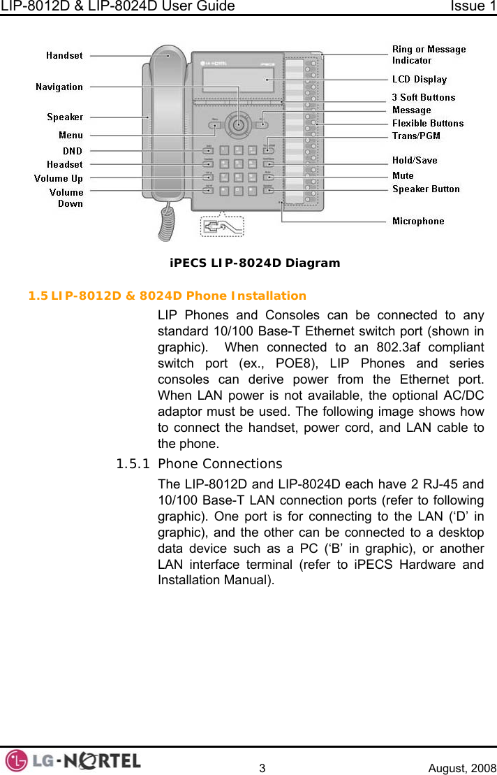 LIP-8012D &amp; LIP-8024D User Guide  Issue 1    3 August, 2008   1.5 LIP-8012D &amp; 80t (ex., POE8), LIP Phones and series onsoles can derive power from the Ethernet port.  ower cord, and LAN cable to e phone. 1.5.1 Phone Connections The LIP-8012D and LIP-8024D each have 2 RJ-45 and 10/100 Base-T LAN connection ports (refer to following graphic). One port is for connecting to the LAN (‘D’ in graphic), and the other can be connected to a desktop data device such as a PC (‘B’ in graphic), or another LAN interface terminal (refer to iPECS Hardware and Installation Manual).  iPECS LIP-8024D Diagram 24D Phone Installation LIP Phones and Consoles can be connected to any standard 10/100 Base-T Ethernet switch port (shown in graphic).  When connected to an 802.3af compliant switch porcWhen LAN power is not available, the optional AC/DC adaptor must be used. The following image shows how to connect the handset, pth  