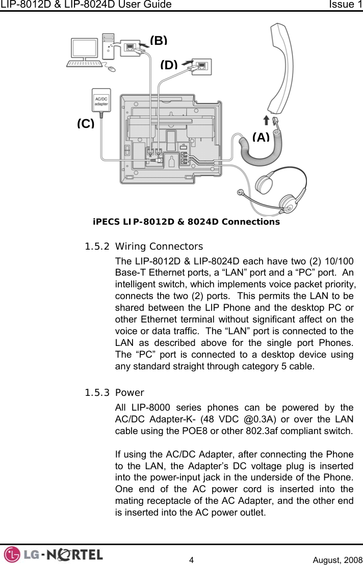 LIP-8012D &amp; LIP-8024D User Guide  Issue 1    4 August, 2008 (A)(B)(C)(D)  1.5.2 he “LAN” port is connected to the ove for the single port Phones.  1.5.3 her 802.3af compliant switch.  If using the AC/DC Adapter, after connecting the Phone to the LAN, the Adapter’s DC voltage plug is inserted into the power-input jack in the underside of the Phone.  One end of the AC power cord is inserted into the mating receptacle of the AC Adapter, and the other end is inserted into the AC power outlet. iPECS LIP-8012D &amp; 8024D Connections Wiring Connectors The LIP-8012D &amp; LIP-8024D each have two (2) 10/100 Base-T Ethernet ports, a “LAN” port and a “PC” port.  An intelligent switch, which implements voice packet priority, connects the two (2) ports.  This permits the LAN to be shared between the LIP Phone and the desktop PC or other Ethernet terminal without significant affect on the voice or data traffic.  TLAN as described abThe “PC” port is connected to a desktop device using any standard straight through category 5 cable.  Power All LIP-8000 series phones can be powered by the AC/DC Adapter-K- (48 VDC @0.3A) or over the LAN cable using the POE8 or ot 