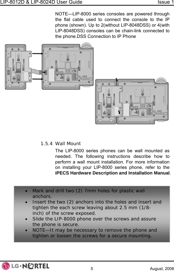 LIP-8012D &amp; LIP-8024D User Guide  Issue 1    5 August, 2008 NOTE—LIP-8000 series consoles are powerthe flat ed through  used to connect the console to the IP phone (shown). Up to 2(without LIP-8048DSS) or 4(with LIP-8048DSS) consoles can be chain-link connected to the phone.DSS Connection to IP Phone 1.5.4   cable   Wall Mount The LIP-8000 series phones can be wall mounted as needed. The following instructions describe how to perform a wall mount installation. For more information on installing your LIP-8000 series phone, refer to the iPECS Hardware Description and Installation Manual.  • Ma  (2) 7mm holes for plastic wall anchors. • Insert thetighten thinch) of the screw exposed. • Slide the the phone• NOTE—Ittighten orrk and drill two two (2) anchors into the holes and insert and e each screw leaving about 2.5 mm (1/8-LIP-8000 phone over the screws and assure  is secure.  may be necessary to remove the phone and  loosen the screws for a secure mounting.   