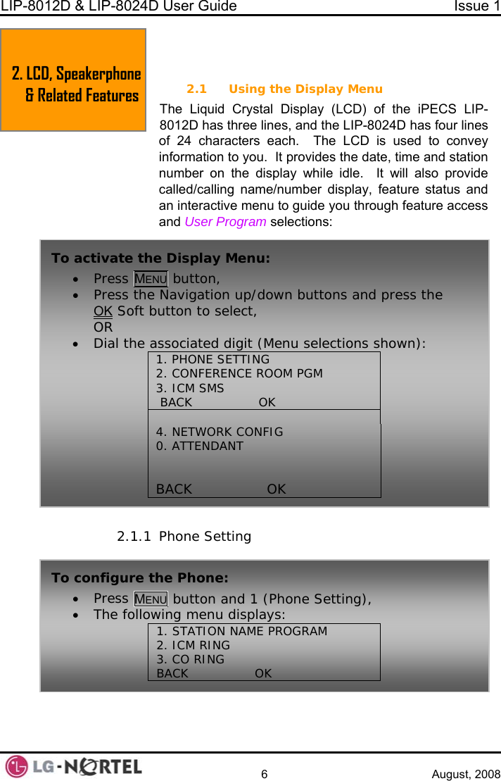 LIP-8012D &amp; LIP-8024D User Guide  Issue 1    6 August, 2008  2.  LCD, SPEAKERPHONE &amp; RELATED FEATURES 2.1 Using the Display Menu The Liquid Crystal Display (LCD) of the iPECS LIP-2.1.1 Phone Setting 8012D has three lines, and the LIP-8024D has four lines of 24 characters each.  The LCD is used to convey information to you.  It provides the date, time and station number on the display while idle.  It will also provide called/calling name/number display, feature status and an interactive menu to guide you through feature access and User Program selections:   2. LCD, Speakerphone &amp; Related Features  To activate the Display Menu: • Press MENU button, • Press the Navigation up/down buttons and press the OK Soft button to select, OR • Dial the associated digit (Menu selections shown): 1. PHONE SETTIN2. CONFERENCE  OOM PGM 3. ICM SMS  BACK                OK      G R 4. NETWORK CONFIG 0. ATTENDANT   BACK                OK     To•  configure the Phone: Press MENU button and 1 (Phone Setting), •  The following menu displays:1. STATION NAME PROGRAM 2. ICM RING 3. CO RING BACK                OK        