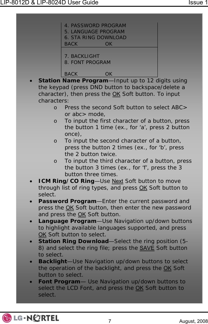 LIP-8012D &amp; LIP-8024D User Guide  Issue 1    7 August, 2008    4. PASSWORD 5. LA G6. STA RIPROGRAM              NGUA E PROGRAM NG DOWNLOAD BACK                OK  7. BACKLIGHT              8. FONT PROGRAM  BACK                OK    • Station Nthe keypa kspace/delete a character), then press the OKame Program—Input up to 12 digits using d (press DND button to bac Soft button. To input ect ABC&gt;  e (ex., for ‘a’, press 2 button  ex., for ‘b’, press o acter of a button, press e button 3 times (ex., for ‘f’, press the 3 • ICM Ring se Nextcharacters: Press the second Soft button to selo or abc&gt; mode, o To input the first character of a button, pressthe button 1 timonce), o To input the second character of a button,press the button 2 times (n twice. the 2 buttoTo input the third charthbutton three times. /CO Ring—U  Soft button to move through li t of ring types, and press OKs Soft button to select. • Passwor urrent password and press the  Kd Program—Enter the cO Soft button, then enter the new password and press the OK Soft butguage Program—Uston. • Lan e Navigation up/down buttons to highlight available languages supported, and press OK Soft button to select.  osition (5-• Station Ring Download—Select the ring pss the 8) and select the ring file; pre SAVE Soft button • Backligh ect the opera acklight, and press the OKto select. t—Use Navigation up/down buttons to seltion of the b  Soft button toFont Program— Use Navigation up/down buttons to select the LCD Font, and press the OK select. •  Soft button to select. 