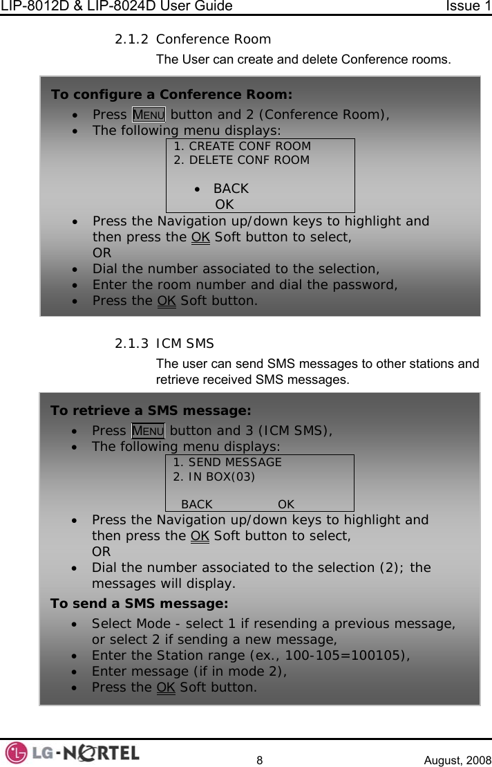 LIP-8012D &amp; LIP-8024D User Guide  Issue 1    8 August, 2008 2.1.2 Conference Room nference rooms.  2. 3S messages to other stations and To retrieve a SMS message: • Press MENU button and 3 (ICM SMS), • 1. SEND MESSAGE       The following menu displays: 2. IN BOX(03)                 BACK                OK• Press the Navigation up/down keys to highlight and then press the OK Soft button to select, OR • Dial the number associated to the selection (2); the messages will display. To send a SMS message:  , • • Select Mode - select 1 if resending a previous messageor select 2 if sending a new message, Enter the Station • range (ex., 100-105=100105), • Enter message (if in mode 2), Press the OK Soft button. The User can create and delete Co1.  ICM SMS The user can send SMretrieve received SMS messages. To configure a• Press MENU button and 2 (Conference Room), • The follo  ROOM 2. DELETE CONF ROOM           wing menu displays: 1. CREATE CONF •   BACK                OK   • e OKPress the Navigation up/down keys to highlight and then press th  Soft button to select, OR • Dial t e n d to the selection, • Enter e• Press heh umber associate th  room number and dial the password,  t  OK Soft button.  Conference Room:  