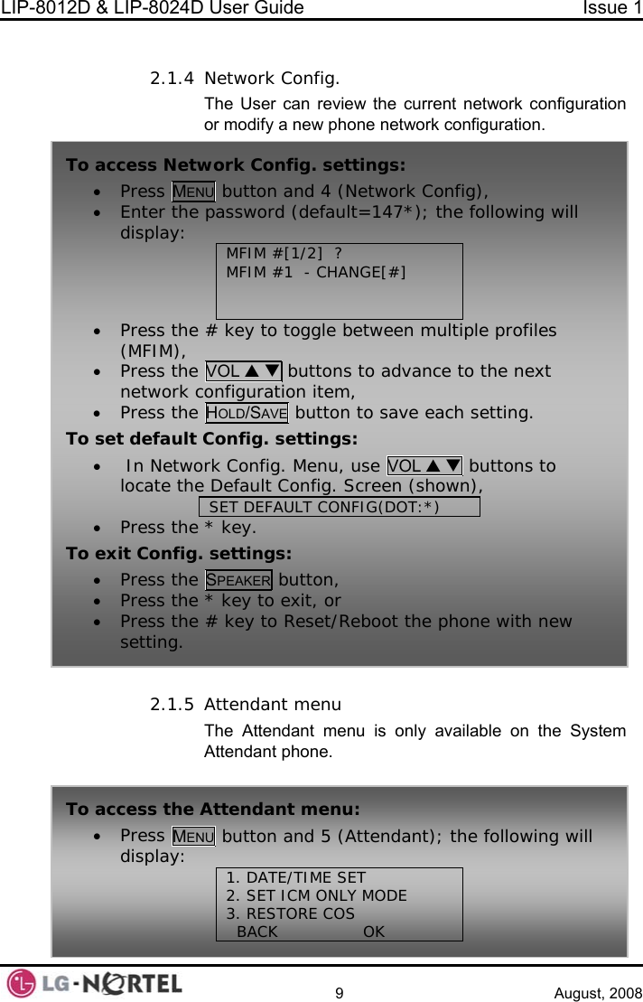 LIP-8012D &amp; LIP-8024D User Guide  Issue 1    9 August, 2008  2.1.4 The User can review the current network configuration twork configuration. ystem Network Config. or modify a new phone ne 2.1.5 Attendant menu The Attendant menu is only available on the SAttendant phone. To s: • Press MENU   Config),  access Network Config. settingbutton and 4 (Network• Enter the pa following will display:  MFMFIM # ANGE[#] ssword (default=147*); the IM #[1/2]  ? 1  - CH    • s the # key to toggle between multiple profiles xt Pres(MFIM), • Press the VOL S T buttons to advance to the nenetwork configuration item, • Press the HOLD/SAVE button to save each setting. To set de ttings: •  In Netwofault Config. serk Config. Menu, use VOL S T buttons to locate the Default Config. Screen (shown), SET DEFAULT CONFIG(DOT:*) • Press the * key. To exit Config. settings: • Press the SPEAKER button, • Press the * • Press the #  e phone with new setting. key to exit, or key to Reset/Reboot thTo• the following will  access the Attendant menu: Press MENU button and 5 (Attendant); display:  1. DATE/TIME SET 2. SET ICM ONLY MODE           3. RESTORE COS   BACK                OK       