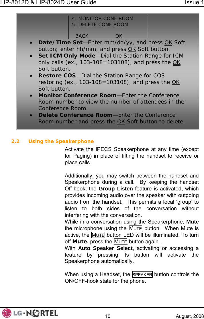 LIP-8012D &amp; LIP-8024D User Guide  Issue 1    10 August, 2008  2.2(except  receive or you may switch between the handset and ng a call.  By keeping the handset p Listen feature is activated, which going p’ to listen to both sides of the conversation without terfering with the conversation. tion using the Speakerphone, Mute  Using the Speakerphone Activate the iPECS Speakerphone at any time for Paging) in place of lifting the handset toplace calls.  Additionally, Speakerphone duriOff-hook, the Grouprovides incoming audio over the speaker with outaudio from the handset.  This permits a local ‘grou4. MONITOR CONF ROOM  ROOM 5. DELETE CONF   BACK                OK   • Date/Time Set—Enter mm/dd/yy, and press OK Soft Kbutton; enter hh/mm, and press O Soft button. tion Range for ICM  the OK• Set ICM Only Mode—Dial the Staonly calls (ex., 103-108=103108), and press  • COS—Dial the Station Range for COS restoring (e 8), and press the OKSoft button. Restore  x., 103-108=10310  Soft button.• Monitor Conference Room—Enter the Conference e  Room number to view the number of attendees in thConference Room. • Delete Conference Room—Enter the Conference Room number and press the OK Soft button to delete. inWhile in a conversathe microphone using the MUTE  button.  When Mute is active, the MUTE button LED will be illuminated. To turn off Mute, press the MUTE button again.. With  Auto Speaker Select, activating or accessing a  its button will activate the When using a Headset, the SPEAKER button controls the feature by pressingSpeakerphone automatically.  ON/OFF-hook state for the phone.  