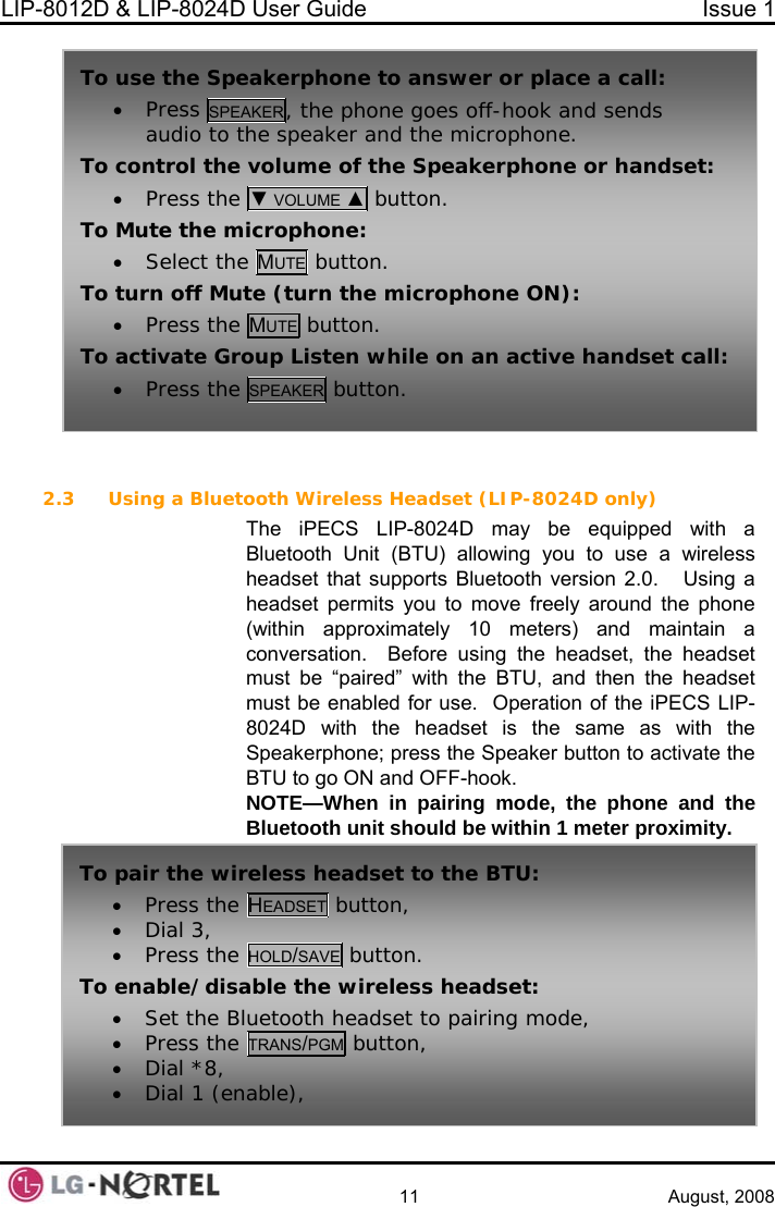 LIP-8012D &amp; LIP-8024D User Guide  Issue 1    11 August, 2008  To use the Speak  place a call: • Press SPEAKE , the phone goes off-hook and sends erphone to answer orRaudio to the  ophone. To  speaker and the micr control the volume of the Speakerphone or handset:• Press the ▼ VOLUME ▲ button. To Mu• E button. te the microphone: Select the MUTTo•  turn off Mute (turn the microphone ON): Press the MUTE button. To all: •  activate Group Listen while on an active handset cPress the SPEAKER button.  2.3 Using a Bluet oth Wireless Headset (LIP-8024D only) LIP-8024D may be equipped with a roximately 10 meters) and maintain a oThe iPECS Bluetooth Unit (BTU) allowing you to use a wireless headset that supports Bluetooth version 2.0.   Using a headset permits you to move freely around the phone within app(conversation.  Before using the headset, the headset must be “paired” with the BTU, and then the headset must be enabled for use.  Operation of the iPECS LIP-8024D with the headset is the same as with the Speakerphone; press the Speaker button to activate the BTU to go ON and OFF-hook. NOTE—When in pairing mode, the phone and the Bluetooth unit should be within 1 meter proximity. To pair the wir• Press the eless headset to the BTU: HEADSET button, • Dial 3, • Press the HOLD/SAVE button. To enable/disable the wireless headset: • Set the Bl etooth headset to pairing mode, • Press the uTRANS/PGM button, • Dial *8, • Dial 1 (enable),  