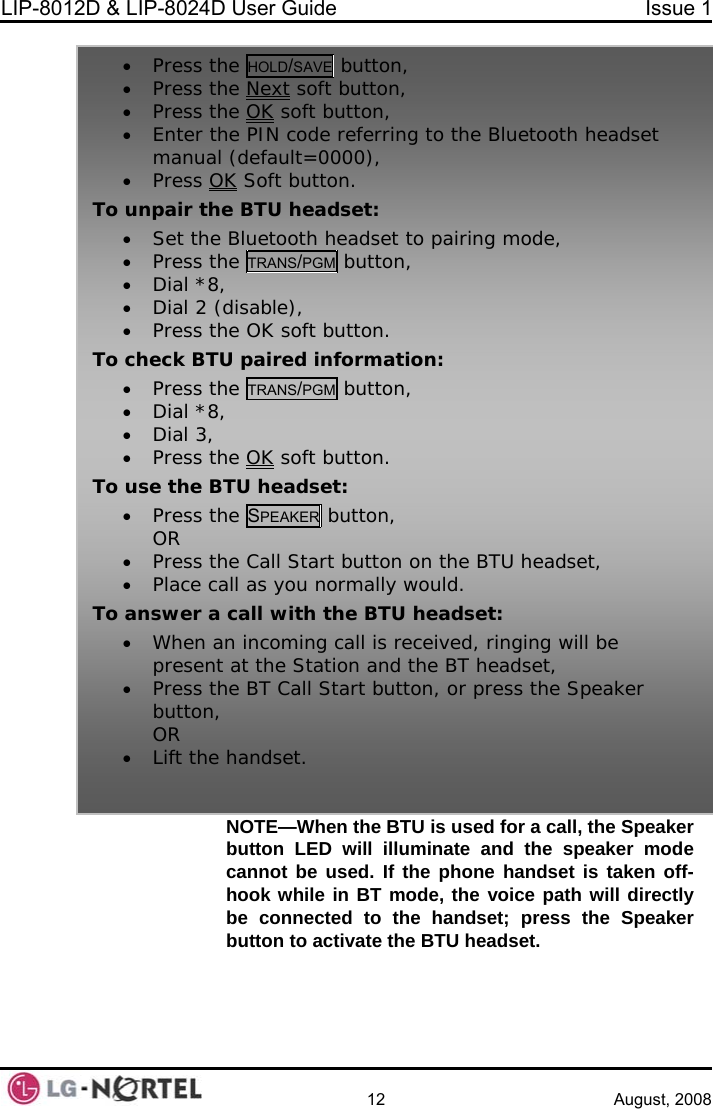 LIP-8012D &amp; LIP-8024D User Guide  Issue 1    12 August, 2008 NOTE—When the BTU is used for a call, the Speaker button LED will illuminate and the speaker mode the phone handset is taken off-ice path will directly e Speaker   cannot be used. If hook while in BT mode, the vobe connected to the handset; press thbutton to activate the BTU headset.  • Press the HOLD/SAVE button, • Press the Next soft button,  Press the OK• soft button,  Enter the PIN code referring to the Blueto•oth headset •manual (default=0000),  Press OK Soft button. To unpair the BTU headset: •set to pairing mode,  Set the Bluetooth head• Press the TRANS/PGM button, • Dial *8,  Dial 2 (disable), •T c tion: • Press the TRANS/PGM button, • Press the OK soft button. o  heck BTU paired informa• Dial *8,• Dial 3,   • Press the OK soft button. To use the B• Press thTU headset: e SPEAKER button, OR • Press th• Place caTo answer a• When apresent• Press thbutton, OR • Lift thee Call Start button on the BTU headset, ll as you normally would.  call with the BTU headset: n incoming call is received, ringing will be  at the Station and the BT headset, e BT Call Start button, or press the Speaker  handset.  