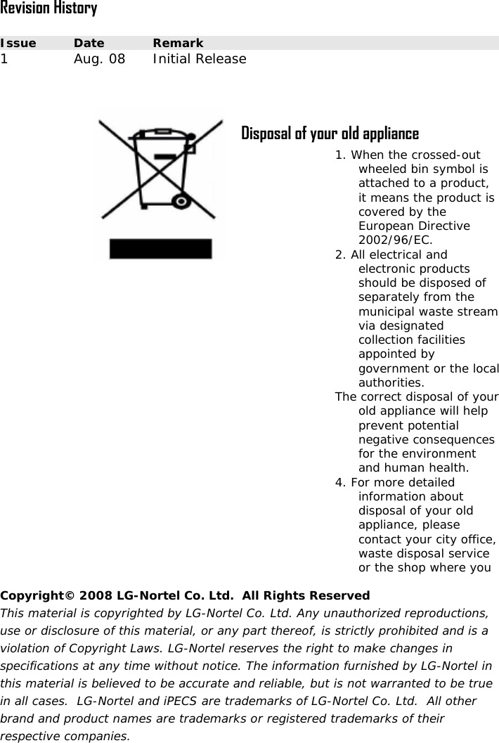  Revision History  Issue  Date  Remark 1  Au 8  Initial Releas   Disposal of your old appliance -out  symbol is 2. Aed of  l The our elp 4. Fd e, ice g. 0 e  1. When the crossedwheeled binattached to a product, it means the product is covered by the European Directive 2002/96/EC. ll electrical and electronic products should be disposseparately from the municipal waste streamvia designated collection facilities appointed by government or the locaauthorities.  correct disposal of yold appliance will hprevent potential negative consequences for the environment and human health. or more detailed information about disposal of your olappliance, please contact your city officwaste disposal servor the shop where you Copyright© 2008 LG-Nortel Co. Ltd.  All Rights Reserved This material is copyrighted by LG-Nortel Co. Ltd. Any unauthorized reproductions, use or disclosure of this material, or any part thereof, is strictly prohibited and is a violation of Copyright Laws. LG-Nortel reserves the right to make changes in specifications at any time without notice. The information furnished by LG-Nortel in this material is believed to be accurate and reliable, but is not warranted to be true in all cases.  LG-Nortel and iPECS are trademarks of LG-Nortel Co. Ltd.  All other brand and product names are trademarks or registered trademarks of their respective companies. 