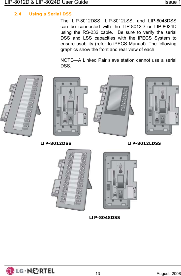 LIP-8012D &amp; LIP-8024D User Guide  Issue 1    13 August, 2008 2.4 Us gP-8012LSS, and LIP-8048DSS ith the LIP-8012D or LIP-8024D ial acities with the iPECS System to refer to iPECS Manual). The following ont and rear view of each.  ot use a serial     in  a Serial DSS The LIP-8012DSS, LIcan be connected wusing the RS-232 cable.  Be sure to verify the serDSS and LSS capensure usability (graphics show the frNOTE—A Linked Pair slave station cannDSS. LSS IP-8012DSS  LIP-8012LDLIP-8048DSS  