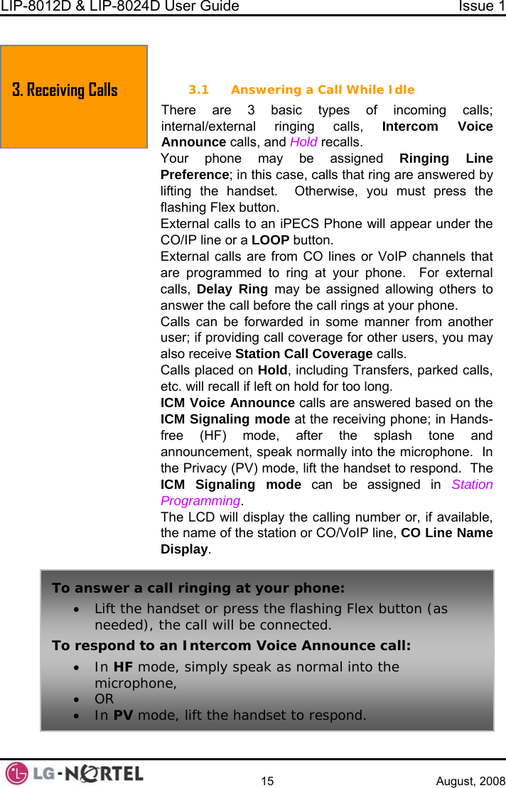 LIP-8012D &amp; LIP-8024D User Guide  Issue 1    15 August, 2008 To answer a call ringing at your phone: • Lift the handset or press the flashing Flex button (as needed), the call will be connected. To respond to an Intercom Voice Announce call: • In HF mode, simply speak as normal into the microphone, • OR • In PV mode, lift the handset to respond. 3. Receiving Calls  3. RECEIVING CALLS 3.1 Answering a Call While Idle g calls; Intercom Voice ine  are answered by  o an iPECS Phone will appear under the tton. CO lines or VoIP channels that external calls,  Delay Ring may be assigned allowing others to  the call rings at your phone. Calls can be forwarded in some manner from another user; if providing call coverage for other users, you may also receive Station Call Coverage calls. Calls placed on Hold, including Transfers, parked calls, etc. will recall if left on hold for too long. ICM Voice Announce calls are answered based on the ICM Signaling mode at the receiving phone; in Hands-free (HF) mode, after the splash tone and announcement, speak normally into the microphone.  In the Privacy (PV) mode, lift the handset to respond.  The ICM Signaling mode can be assigned in Station Programming. The LCD will display the calling number or, if available, the name of the station or CO/VoIP line, CO Line Name Display. There are 3 basic types of incomininternal/external ringing calls, Announce calls, and Hold recalls. Your phone may be assigned Ringing LPreference; in this case, calls that ringlifting the handset.  Otherwise, you must press theflashing Flex button. External calls tCO/IP line or a LOOP buExternal calls are from are programmed to ring at your phone.  For answer the call before 