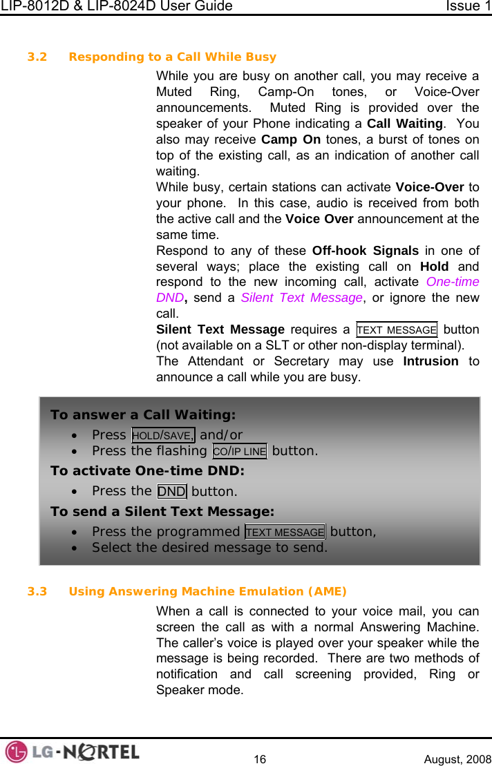 LIP-8012D &amp; LIP-8024D User Guide  Issue 1    16 August, 2008  3.2 Responding to a Call While BusyWhil   y receive a  e you are busy on another call, you maMuted Ring, Camp-On tones, or Voice-Over announcements.  Muted Ring is provided over the speaker of your Phone indicating a Call Waiting.  You also may receive Camp On tones, a burst of tones on top of the existing call, as an indication of another call waiting. While busy, certain stations can activate Voice-Over to your phone.  In this case, audio is received from both the active call and the Voice Over announcement at the same time. Respond to any of these Off-hook Signals in one of several ways; place the existing call on Hold and respond to the new incoming call, activate One-time DND, send a Silent Text Message, or ignore the new call. Silent Text Message requires a TEXT MESSAGE button (not available on a SLT or other non-display terminal). The Attendant or Secretary may use Intrusion  to announce a call while you are busy.  3.3 U iail, you can ng Machine.  aker while the sage is being recorded.  There are two methods of notification and call screening provided, Ring or To answer a C• Press HOLall Waiting: D/SAVE, and/or • Press the flashing CO/IP LINE button. To activate On• Press the e-time DND: DND button. To send a Silen• Press the med TEXT MESSAGE button, t Text Message:  program• Select the desired message to send. s ng Answering Machine Emulation (AME) When a call is connected to your voice mscreen the call as with a normal AnsweriThe caller’s voice is played over your spemesSpeaker mode.  