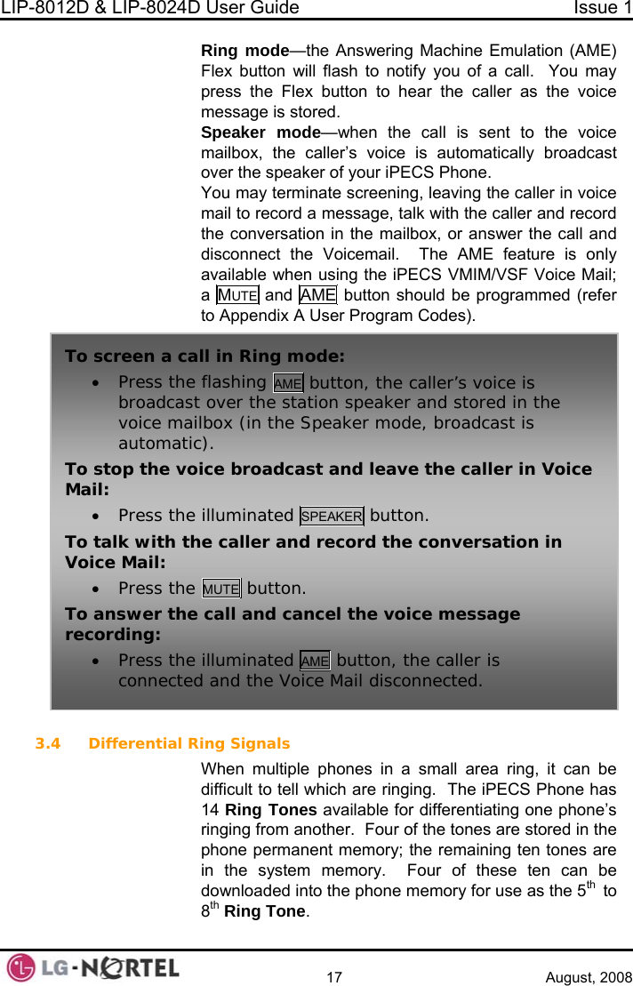 LIP-8012D &amp; LIP-8024D User Guide  Issue 1    17 August, 2008 Ring mode—the Answering Machine Emulation (AME)  terminate screening, leaving the caller in voice en using the iPE  Flex button will flash to notify you of a call.  You may press the Flex button to hear the caller as the voice message is stored. Speaker mode—when the call is sent to the voice mailbox, the caller’s voice is automatically broadcast over the speaker of your iPECS Phone. You maymail to record a message, talk with the caller and record the conversation in the mailbox, or answer the call and disconnect the Voicemail.  The AME feature is only available wh CS VMIM/VSF Voice Mail;a  MUTE and AME button should be programmed (refer to Appendix A User Program Codes).  To screen a ca• Press the ing AME button, the caller’s voice is ll in Ring mode:  flashbroadcastvoice mailautomaticTo stop the vo ller in Voice Mail:  EAKER button.  over the station speaker and stored in the box (in the Speaker mode, broadcast is ). ice broadcast and leave the ca• Press the illuminated SPTo ecord the conversation in Vo talk with the caller and rice Mail: • Press the MUTE button. To cel the voice message   answer the call and canrecording: • Press the illuminated AME button, the caller isconnected and the Voice Mail disconnected. 3.4 Differential Ring Signals When multiple phones in a small area ring, it can be difficult to tell which are ringing.  The iPECS Phone has 14 Ring Tones available for differentiating one phone’s ringing from another.  Four of the tones are stored in the phone permanent memory; the remaining ten tones are in the system memory.  Four of these ten can be downloaded into the phone memory for use as the 5th  to 8th Ring Tone.  