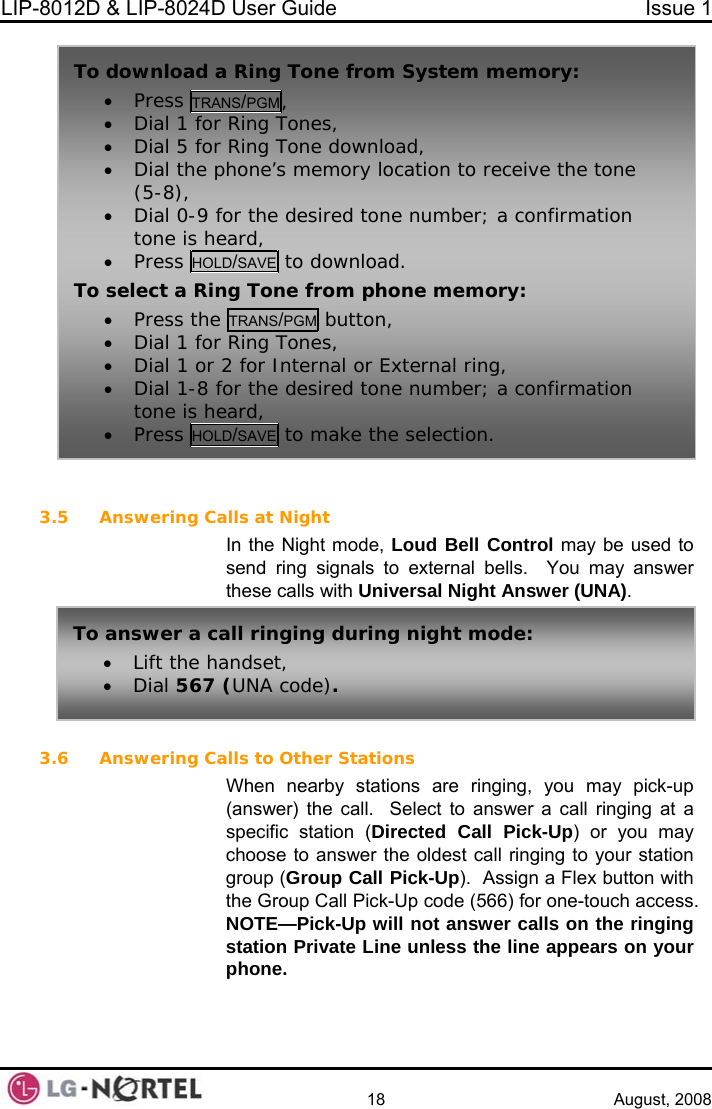 LIP-8012D &amp; LIP-8024D User Guide  Issue 1    18 August, 2008   3.5 may be used to nswer these calls with Universal Night Answer (UNA).  3.6 Answering Calls to Other Stations  stations are ringing, you may pick-up  To download a• Press TRA Ring Tone from System memory: NS/PGM, • Dial 1 for• Dial 5 for• Dial the p(5-8), • Dial 0-9 ftone is he• Press HOL Ring Tones,  Ring Tone download, hone’s memory location to receive the tone or the desired tone number; a confirmation ard, D/SAVE to download. To select a Rin• Press the g Tone from phone memory: TRANS/PGM button,  Answering Calls at Night In the Night mode, Loud Bell Controlsend ring signals to external bells.  You may a• Dial 1 for Ring Tones, • Dial 1 or 2 for Internal or External ring,  n • • Dial 1-8 for the desired tone number; a confirmatiotone is heard, Press HOLD/SAVE to make the selection. To answer a call ringing during night mode: • Lift the handset, • Dial 567 (UNA code). When nearby(answer) the call.  Select to answer a call ringing at a specific station (Directed Call Pick-Up) or you may choose to answer the oldest call ringing to your station group (Group Call Pick-Up).  Assign a Flex button with the Group Call Pick-Up code (566) for one-touch access. NOTE—Pick-Up will not answer calls on the ringing station Private Line unless the line appears on your phone.  