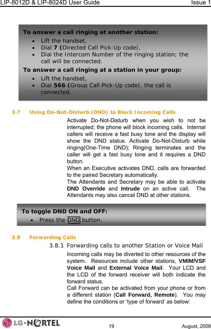 LIP-8012D &amp; LIP-8024D User Guide  Issue 1    19 August, 2008   3.7 te Do-Not-Disturb when you wish to not be coming calls.  Internal callers will receive a fast busy tone and the display will show the DND status. Activate Do-Not-Disturb while ringing(One-Time DND); Ringing terminates and the  fast busy tone and it requires a DND The Attendants and Secretary may be able to activate active call.  The ts may also cancel DND at other stations.  3.8 Forwarding C3.8.1 ard can be activated from your phone or from a different station (Call Forward, Remote).  You may define the conditions or ‘type of forward’ as below: To n t another station:  To an ging at a station in your group: ll is  a swer a call ringing a• Lift the handset, • Dial 7 (Directed Call Pick-Up code), •Dial the Intercom Number of the ringing station; the call will be connected. swer a call rin• Lift the handset, • Dial 566 (Group Call Pick-Up code), the caconnected. Using Do-Not-Disturb (DND) to Block Incoming Calls Activainterrupted; the phone will block incaller will get abutton. When an Executive activates DND, calls are forwarded to the paired Secretary automatically. DND Override and Intrude on an AttendanTo toggle DND ON and OFF: • Press the DND button. alls Forwarding calls to another Station or Voice Mail Incoming calls may be diverted to other resources of the system.  Resources include other stations, VMIM/VSF Voice Mail and  External Voice Mail.  Your LCD and the LCD of the forward receiver will both indicate the forward status. Call Forw 