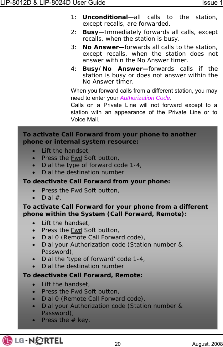 LIP-8012D &amp; LIP-8024D User Guide  Issue 1    20 August, 2008 1:  Unconditional—all calls to the station, except recalls, are forwarded. all calls, except all calls to the station,  not  hin the nswer timer. on, you may d to enter your Authorization Code. Calls on a Private Line will not forward except to a station with an appearance of the Private Line or to 2:  Busy—Immediately forwards ls, when the station is busy. recal3:  No Answer—forwards except recalls, when the station doesanswer within the No Answer timer. 4:  Busy/No Answer—forwards calls if thestation is busy or does not answer witNo AWhen you forward calls from a different statineeVoice Mail. To activate Caphone or inter• Lift the ha• Press the ll Forward from your phone to another nal system resource: ndset, Fwd Soft button, ype of forward code 1-4, estinati• Dial the t• Dial the dTo deactivate • Press the on number. Call Forward from your phone: Fwd Soft button, ll Forward for your phone from a differen• Dial #. To activate Ca t phone within the System (Call Forward, Remote): • Lift the handset, • Press the Fwd Soft butto n, •Dial 0 (Remote Call Forward code), • Dial your Authorization code (Station number &amp; • Dia• Dial the dTo deactivate • Lift the ha• Press the Password), l the ‘type of forward’ code 1-4, estination number. Call Forward, Remote: ndset, Fwd Soft button, mote Call Forw• Dial 0 (Re• Dial your Password• Press theard code), Authorization code (Station number &amp; ),  # key.  