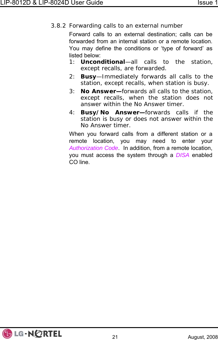 LIP-8012D &amp; LIP-8024D User Guide  Issue 1    21 August, 2008  3.8.2 Forw ber liste1:  station, 2:  alls, when station is busy. tion does not  is busy or does not answer within the No Answer timer.  or a ay need to enter your ion Code.  In addition, from a remote location, e system through a DISA enabled arding calls to an external numForward calls to an external destination; calls can be forwarded from an internal station or a remote location.  You may define the conditions or ‘type of forward’ as d below: Unconditional—all calls to the except recalls, are forwarded. Busy—Immediately forwards all calls to the station, except rec3:  No Answer—forwards all calls to the station, except recalls, when the staanswer within the No Answer timer. 4:  Busy/No Answer—forwards calls if the stationWhen you forward calls from a different stationremote location, you mAuthorizatyou must access thCO line.  