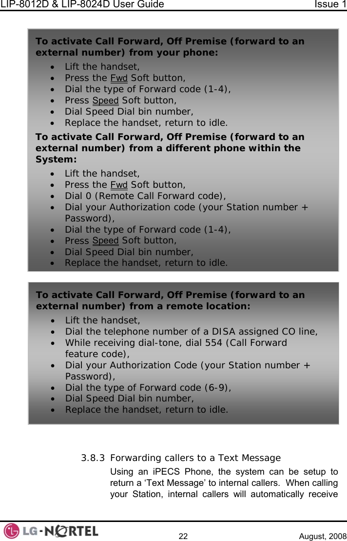 LIP-8012D &amp; LIP-8024D User Guide  Issue 1    22 August, 2008   3.8.3 Forwarding callers to a Text Message Using an iPECS Phone, the system can be setup to return a ‘Text Message’ to internal callers.  When calling your Station, internal callers will automatically receive To activa n external numb• Lift the ha• Press the te Call Forward, Off Premise (forward to aer) from your phone: ndset, Fwd Soft button, ype of Forwa• Dial the t rd code (1-4), • Press Speed Soft button, al bin number, • Dial Speed Di• Replace tTo activate Call Foexternal numbSystem: • Lift the ha• Press the he handset, return to idle. rward, Off Premise (forward to an er) from a different phone within the ndset, Fwd Soft button, te Call Forward code), • Dial 0 (Remo• Dial your AutPassword• Dial the t• Press Spehorization code (your Station number + ), ype of Forward code (1-4), ed Soft button, d Dial bin number, • Dial Spee• Replace t ethe hands, return to idle. To activate Call Forward, Off Premise (forward to an external number) from a remote location: • Lift the handset, • Dial the telephone number of a DISA assigned CO line, • While receiving dial-tone, dial 554 (Call Forward feature code), • Dial your Authorization Code (your Station number + Password), • Dial the type of Forward code (6-9), • Dial Speed Dial bin number, • Replace the handset, return to idle.  