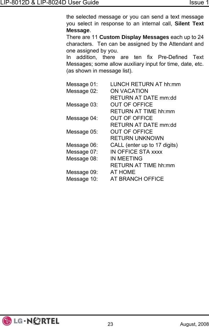 LIP-8012D &amp; LIP-8024D User Guide  Issue 1    23 August, 2008 the selected message or you can send a text message t Text  11 Custom Display Messages each up to 24  be assigned by the Attendant and fix Pre-Defined Text  auxiliary input for time, date, etc.     RETURN AT DATE mm:dd  03:  OUT OF OFFICE TURN AT TIME hh:mm FICE ssage 05:  OUT OF OFFICE KNOWN CALL (enter up to 17 digits) FFICE STA xxxx    RETURN AT TIME hh:mm Message 09:  AT HOME Message 10:  AT BRANCH OFFICE you select in response to an internal call, SilenMessage. There arecharacters.  Ten canone assigned by you. re are ten In addition, theMessages; some allow(as shown in message list).  Message 01:  LUNCH RETURN AT hh:mm Message 02:  ON VACATION Message  REMessage 04:  OUT OF OF    RETURN AT DATE mm:dd Me  RETURN UNMessage 06: Message 07:  IN OMessage 08:  IN MEETING 