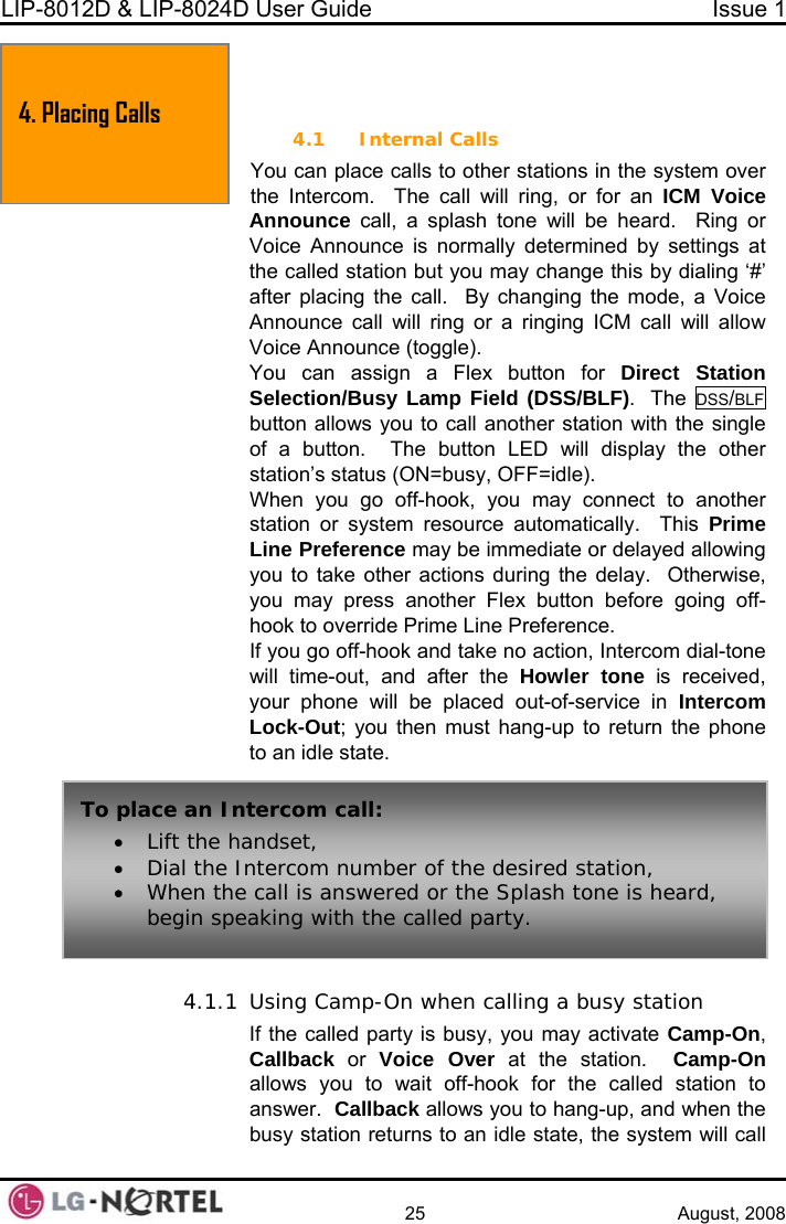 LIP-8012D &amp; LIP-8024D User Guide  Issue 1    25 August, 2008  4. PLACING A CALL ver ice  will be heard.  Ring or normally determined by settings at t you may change this by dialing ‘#’ after placing the call.  By changing the mode, a Voice low You can assign a Flex button for Direct Station .  The DSS/BLF 4.1 Internal Calls You can place calls to other stations in the system othe Intercom.  The call will ring, or for an ICM VoAnnounce call, a splash toneVoice Announce is the called station buAnnounce call will ring or a ringing ICM call will alVoice Announce (toggle). Selection/Busy Lamp Field (DSS/BLF)button allows you to call another station with the single er When you go off-hook, you may connect to another station or sy sou matically.  This Prime L ere y be ate or delayed allowing y ke  tion  the delay.  Otherwise, y pre ther utton before going off-hook to overr e Li rence. If off-hook and ta tion, Intercom dial-tone w out ter  ler tone is received, yo e  plac n Intercom L t; y mus p to return the phone to  sta 4.1.1 Using Camp-On when calling a busy station  the called party is busy, you may activate Camp-On, allback or Voice Over at the station.  Camp-On allows you to wait off-hook for the called station to answer.  Callback allows you to hang-up, and when the busy station returns to an idle state, the system will call of a button.  The button LED will display the othstation’s status (ON=busy, OFF=idle). stem re4. Placing Calls rce autoine Pref nce ma  immediou to ta other ac s duringou may  ss ano  Flex bide Prim ne Prefe you go  ke no acill time- , and afwill be the Howur phon ed out-of-service iuock-Ou ou then  t hang- an idle te. To place an Intercom call: • Lift the handset, • Dial the In  num f the sired station, • When the c nswered or the Splash tone is heard, begin speakitercom ber o  deall is ang with the called party. IfC 