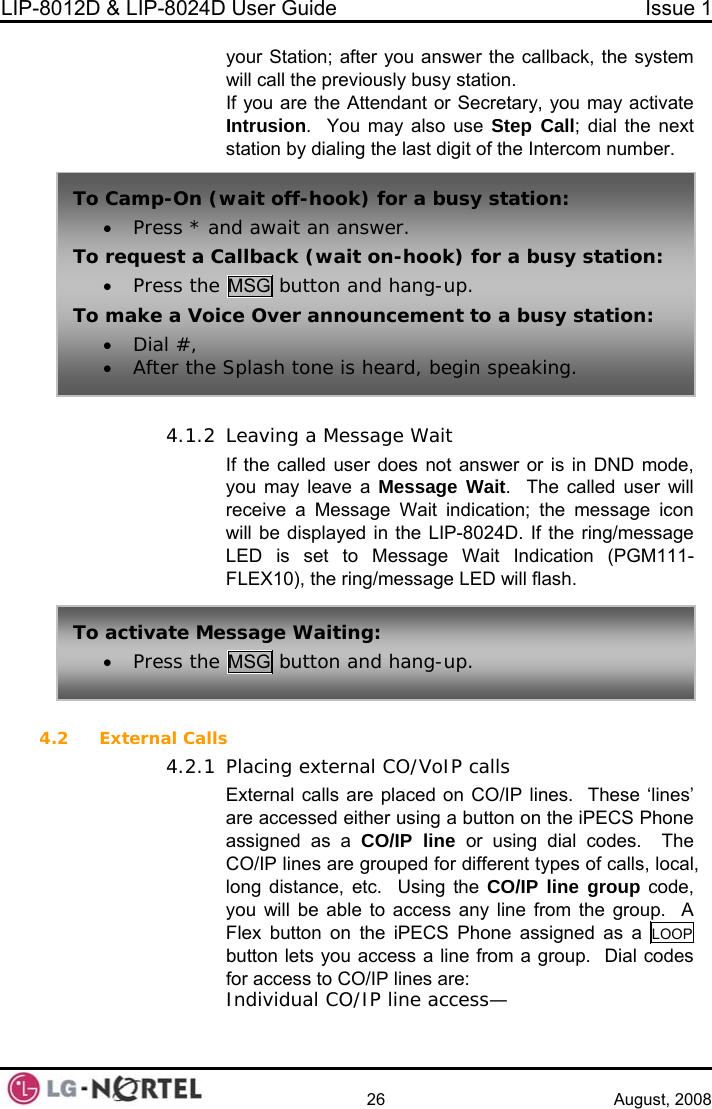 LIP-8012D &amp; LIP-8024D User Guide  Issue 1    26 August, 2008 your Station; after you answer the callback, the system will call the previouslyIf yo ecretary, you may activate  4.1.2 ion (PGM111- 4.2 nes’ on on the iPECS Phone assigned as a CO/IP line or using dial codes.  The CO/IP lines are grouped for different types of calls, local,  busy station. u are the Attendant or SIntrusion.  You may also use Step Call; dial the next station by dialing the last digit of the Intercom number. Leaving a Message Wait If the called user does not answer or is in DND mode, you may leave a Message Wait.  The called user will receive a Message Wait indication; the message icon will be displayed in the LIP-8024D. If the ring/message LED is set to Message Wait IndicatFLEX10), the ring/message LED will flash. To Camp-On (w• Press * aTo request a C• Press the ait off-hook) for a busy station: nd await an answer. allback (wait on-hook) for a busy station: MSG button and hang-up. To make a Voi• Dial #,  • After the ce Over announcement to a busy station: Splash tone is heard, begin speaking. To activate Me• Press the ssage Waiting: MSG button and hang-up. External Calls 4.2.1 Placing external CO/VoIP calls External calls are placed on CO/IP lines.  These ‘liare accessed either using a buttlong distance, etc.  Using the CO/IP line group code, you will be able to access any line from the group.  A Flex button on the iPECS Phone assigned as a LOOP  button lets you access a line from a group.  Dial codes for access to CO/IP lines are: Individual CO/IP line access—  