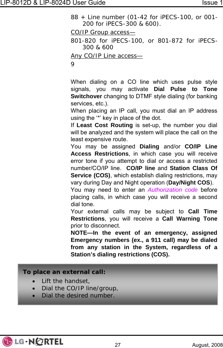 LIP-8012D &amp; LIP-8024D User Guide  Issue 1    27 August, 2008 88 + Line number (01-42 for iPECS-100, or 001-200 for iPECS-300 &amp; 600).  CO/IP Group access— 801-820 for iPECS-100, or 801-872 for iPECS-300 &amp; 600 Any CO/IP Line access— le Dial Pulse to Tone ing IP address If  Least Cost Routing is set-up, the number you dial m will place the call on the ight COS). You may need to enter an Authorization code before h case you will receive a second  subject to Call Time Restrictions, you will receive a Call Warning Tone prior to disconnect. OTE—In the event of an emergency, assigned call) may be dialed  9  When dialing on a CO line which uses pulse stysignals, you may activate Switchover changing to DTMF style dialing (for bankservices, etc.). When placing an IP call, you must dial an using the ‘*’ key in place of the dot. will be analyzed and the systeleast expensive route. You may be assigned Dialing  and/or  CO/IP Line Access Restrictions, in which case you will receive error tone if you attempt to dial or access a restricted number/CO/IP line.  CO/IP line and Station Class Of Service (COS), which establish dialing restrictions, may vary during Day and Night operation (Day/Nplacing calls, in whicdial tone. Your external calls may beNEmergency numbers (ex., a 911 from any station in the System, regardless of a Station’s dialing restrictions (COS). To place an ex• Lift the ha• Dial the C• Dial the dternal call: ndset, O/IP line/group, esired number.  