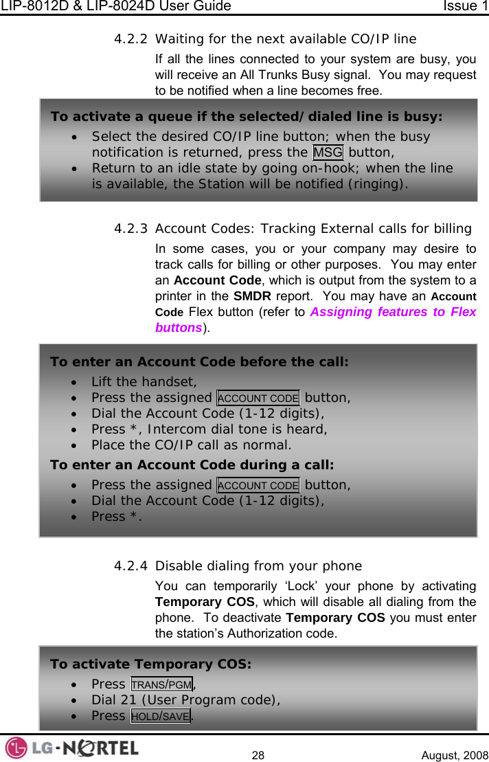 LIP-8012D &amp; LIP-8024D User Guide  Issue 1    28 August, 2008 4.2.2 e busy, you usy signal.  You may request  4.2.3 s: Tracking External calls for billing 4.2.4 orarily ‘Lock’ your phone by activating S, which will disable all dialing from the o deactivate Temporary COS you must enter zation code. Waiting for the next available CO/IP line  the lines connected to your system arIf allwill receive an All Trunks Bto be notified when a line becomes free. Account CodeIn some cases, you or your company may desire to track calls for billing or other purposes.  You may enter an Account Code, which is output from the system to a printer in the SMDR report.  You may have an Account  Flex button (referCode  to Assigning features to Flex buttons).  Disable dialing from your phone To activate a q aled line is busy: • Select the desired CO/IP line button; when the busy notification is returned, press the MSG button, ueue if the selected/di• Return to ais availab n idle state by going on-hook; when the line le, the Station will be notified (ringing). To enter an Ac• Lift the ha• Press thecount Code before the call: ndset,  assigned ACCOUNT CODE  button, • Dial the A• Press *, I• Place the CO/IP call as normal. To enter an Ac• Press theccount Code (1-12 digits), ntercom dial tone is heard, count Code during a call:  assigned ACCOUNT CODE  button, • Dial the A• Press *.  ccount Code (1-12 digits), You can tempTemporary COphone.  Tthe station’s AuthoriTo activate Temporary COS: • Press TRANS/PGM, • Dial 21 (User Program code), • Press HOLD/SAVE.  