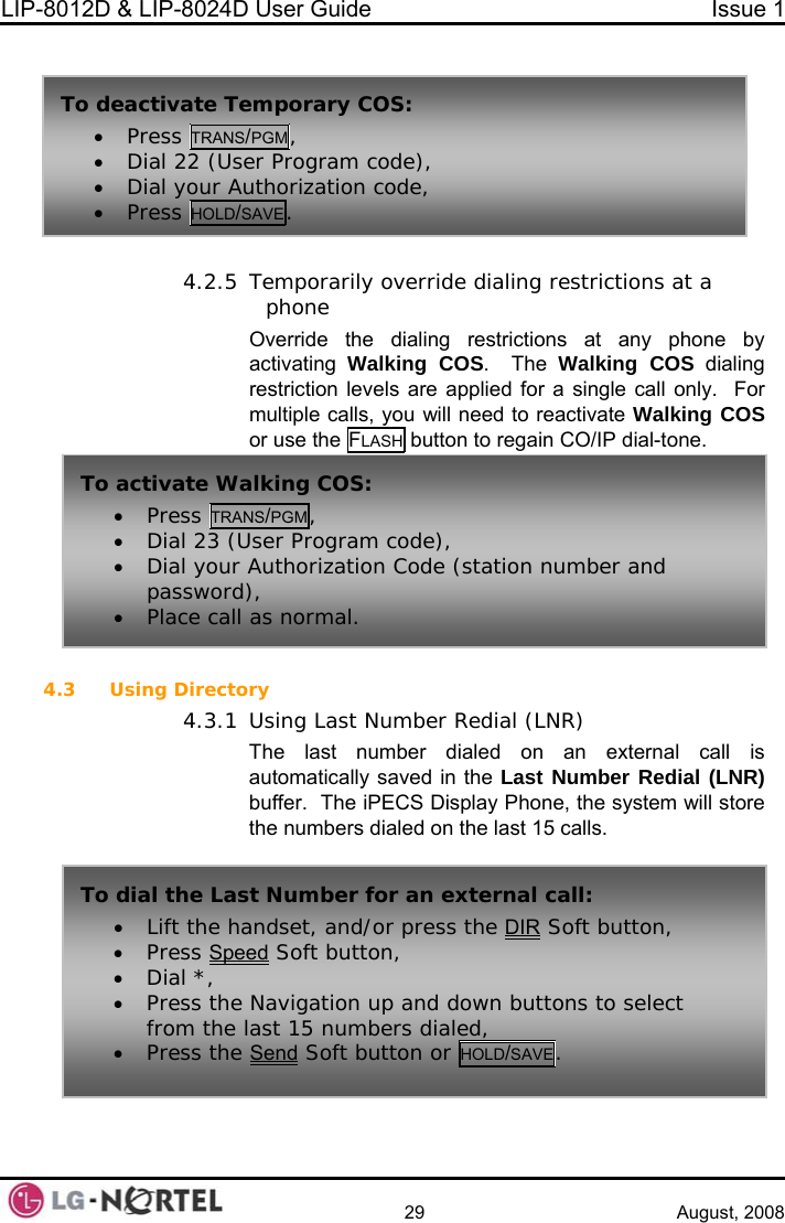 LIP-8012D &amp; LIP-8024D User Guide  Issue 1    29 August, 2008   4.2.5 Temporarily override dialing restrictions at a phone Override the dialing restrictions at any phone by activating  Walking COS.  The Walking COS dialing restriction levels are applied for a single call only.  For multiple calls, you will need to reactivate Walking COS or use the FLASH button to regain CO/IP dial-tone.  4.3 dial (LNR) an external call is mber Redial (LNR) ne, the system will store the numbers dialed on the last 15 calls.   Using Directory 4.3.1 Using Last Number ReThe last number dialed on automatically saved in the Last Nubuffer.  The iPECS Display PhoTo activate Wa• Press TRAlking COS: NS/PGM, • Dial 23 (User Program code), al. • Dial your Authorization Code (station number and password), • Place call as normTo dial th  • Lift the he Last Number for an external call:andset, and/or press the DIR Soft button, ed• Press Spe  Soft button,  Navigation up and down buttons to select ast 15 numbers dialed, • Dial *, • Press thefrom the l• Press the Send Soft button or HOLD/SAVE. To deactivate Te• Press TRANSmporary COS: /PGM, • Dial 22 (User Program code), • r• Dial your Authorization code, P ess HOLD/SAVE.  