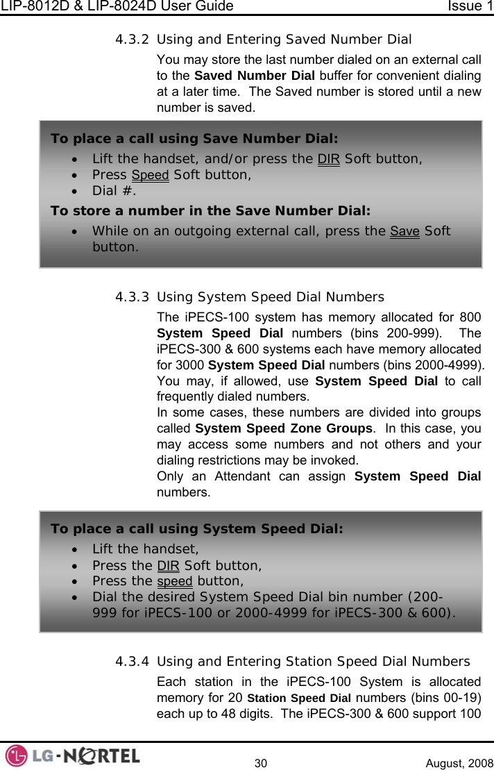 LIP-8012D &amp; LIP-8024D User Guide  Issue 1    30 August, 2008 4.3.2 sing and Entering Saved Number Dial  ast number dialed on an external call  buffer for convenient dialing ed number is stored until a new  Speed Dial Numbers S-100 system has memory allocated for 800 numbers (bins 200-999).  The allocated 0-4999).  allowed, use System Speed Dial to call d numbers. In some cases, these numbers are divided into groups ed System Speed Zone Groups.  In this case, you your ed Dial Numbers Each station in the iPECS-100 System is allocated memory for 20 Station Speed Dial numbers (bins 00-19) each up to 48 digits.  The iPECS-300 &amp; 600 support 100 UYou may store the lSaved Number Dialto the at a later time.  The Savnumber is saved.  T p  Save Number Dial: • Lift the handset, and/or press the DIRo  lace a call using  Soft button, • Press Speed Soft button, • Dial #. To store a num• While on  ber in the Save Number Dial: an outgoing external call, press the Save Soft 4.3.3 Using SystemThe iPECSystem Speed Dial iPECS-300 &amp; 600 systems each have memory for 3000 System Speed Dial numbers (bins 200You may, if frequently dialecallmay access some numbers and not others and dialing restrictions may be invoked. Only an Attendant can assign System Speed Dial numbers.  4.3.4 Using and Entering Station Spebutton. To place a call• Lift the handset,  using System Speed Dial: • Press the DIR Soft button, • Press the speed button, • Dial the desired System Speed Dial bin number (200-iPECS-100 or 2000-4999 for iPECS-300 &amp; 600). 999 for  