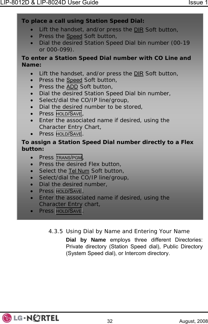 LIP-8012D &amp; LIP-8024D User Guide  Issue 1    32 August, 2008  4.3.5  Dial by Name and Entering Your Name by Name employs three different Directories:  dir peed dial), Public Directory m Speed dial), or Intercom directory. To place a call• Lift the h  using Station Speed Dial: andset, and/or press the DIR Soft button, • Press the Speed Soft button, • Dial the d ber (00-19 or 000-099). To enter a Sta onName: • Lift the h dsesired Station Speed Dial bin numti  Speed Dial number with CO Line and an et, and/or press the DIR Soft button, ed• Press the Spe  Soft button, • Press the ADD Soft button, ed Station Speed Dial bin number, • Dial the desir• Select/dia• Dial the desir• Press HOLD/SAl the CO/IP line/group, ed number to be stored, VE, • Enter theCharacter• Press HOL associated name if desired, using the  Entry Chart, D/SAVE. To assign a St  Dial number directly to a Flex button: • Press TRation SpeedANS/PGM, • Press the d F ton• Select th m desire lex but , e Tel Nu   tton• Select/d O/ gro• Dial the   nu• Press HO , Soft bu , ial the C IP line/ up, desired mber, LD/SAVE• Enter the associated name if  , using the Character Entry chart, • Press HO . desiredLD/SAVE UsingDial Private ectory (Station S(Syste 