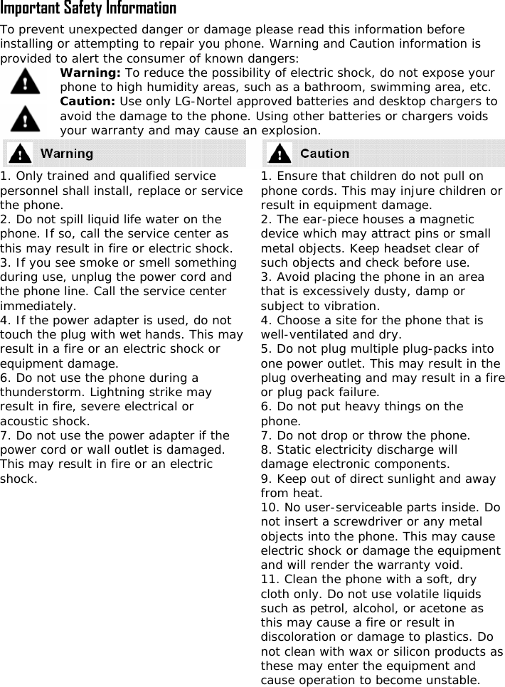  Important Safety Information To prevent unexpected danger or damage please read this information before installing or attempting to repair you phone. Warning and Caution information is provided to alert the consumer of known dangers: Warning: To reduce the possibility of electric shock, do not expose your phone to high humidity areas, such as a bathroom, swimming area, etc. Caution: Use only LG-Nortel approved batteries and desktop chargers to avoid the damage to the phone. Using other batteries or chargers voids your warranty and may cause an explosion.  1. Only trained personnel shall inst ice the phone. 2. Do not spill liquidphone. If so, call ththis may result i3. If you see smokeduring use, unplug the phone line. Callimmediately. 4. If the power adapter is used, do not touch the plug   result in a fire or anequipment damage6. Do not use the pthunderstorm. Lighresult in fire, severeacoustic shock. 7. Do not use thpower cord or wall This may result in fshock. 1. Ensure that cphone cords. This mresult in equipment2. The ear-piece hodevice which may ametal objects. Keep lear of such objects an3. Avoid placing thethat is excessively dsubject to vibration4. Choose a site for  is well-ventilated and5. Do not plug mult o one power outlet. T e plug overheatin  fire or plug pack failure6. Do not put heavyphone. 7. Do not drop or th8. Static electridamage electronic c9. Keep out of direcfrom heat. 10. No user-servicenot insert a screwdobjects into the pho e electric shock or da nt and will render the 11. Clean the phoncloth only. Do not u le liquids such as petrol,   this may cause a firdiscoloration ornot clean with wax  ducts as these may ente  cause operation to  le.   and qualified service all, replace or serv life water on the e service center as n fire or electric shock.  or smell something the power cord and  the service center with wet hands. This may electric shock or . hone during a tning strike may  electrical or e power adapter if the outlet is damaged. ire or an electric hildren do not pull on ay injure children or  damage. uses a magnetic ttract pins or small  headset cd check before use.  phone in an area usty, damp or .  the phone that dry. iple plug-packs inthis may result in thg and may result in a.  things on the row the phone. city discharge will omponents. t sunlight and away able parts inside. Do river or any metal ne. This may causmage the equipmewarranty void. e with a soft, dry se volatialcohol, or acetone ase or result in  damage to plastics. Do or silicon pror the equipment andbecome unstab 