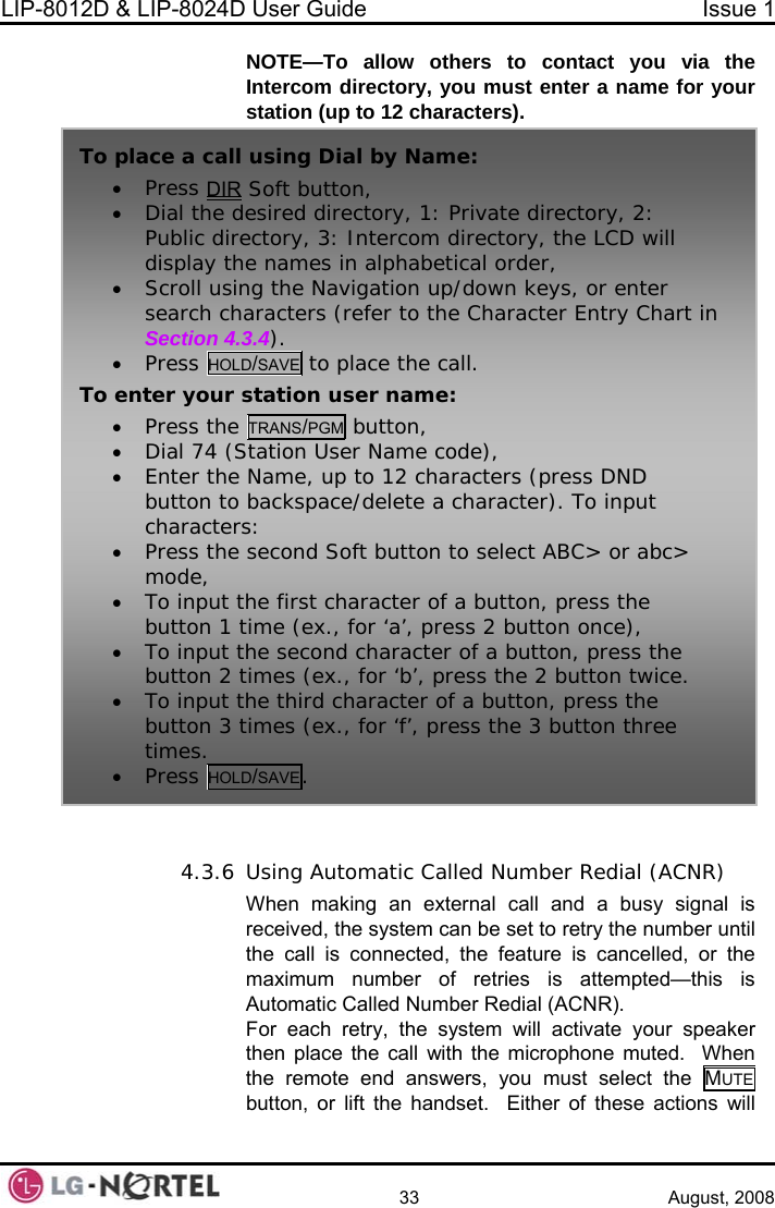 LIP-8012D &amp; LIP-8024D User Guide  Issue 1    33 August, 2008 NOTE—To allow others to coIntercom directory, you must e ntact you via the nter a name for your   lled, or the maximum number of retries is attempted—this is Automatic Called Number Redial (ACNR). For each retry, the system will activate your speaker then place the call with the microphone muted.  When the remote end answers, you must select the MUTE  station (up to 12 characters).  4.3.6 Using Automatic Called Number Redial (ACNR)When making an external call and a busy signal is received, the system can be set to retry the number until the call is connected, the feature is cancebutton, or lift the handset.  Either of these actions will To a•  pl ce a call using Dial by Name: Press DIR Soft button, blic directory, 3: Intercom directory, the LCD will e Character Entry Chart in • Dial the desired directory, 1: Private directory, 2: Pudisplay the names in alphabetical order, /down keys, or enter • Scroll using the Navigation uphsearch characters (refer to tSection 4.3.4). • Press HOLD/SAVE to place the call. ToM button,  enter your station user name: • Press the TRANS/PG• Dial 74 (Station User Name code), Enter the Name, up to 1• 2 characters (press DND ce/delete a character). To input ss the second Soft button to select ABC&gt; or abc&gt;  button, press the  2 button once),  button, press the the 2 button twice. er of a button, press the ree button to backspacharacters: • Premode, • To input the first character of abutton 1 time (ex., for ‘a’, press• To input the second character of a’, press button 2 times (ex., for ‘b charact• To input the thirdbutton 3 times (ex., for ‘f’, press the 3 button thtimes. • Press HOLD/SAVE.  