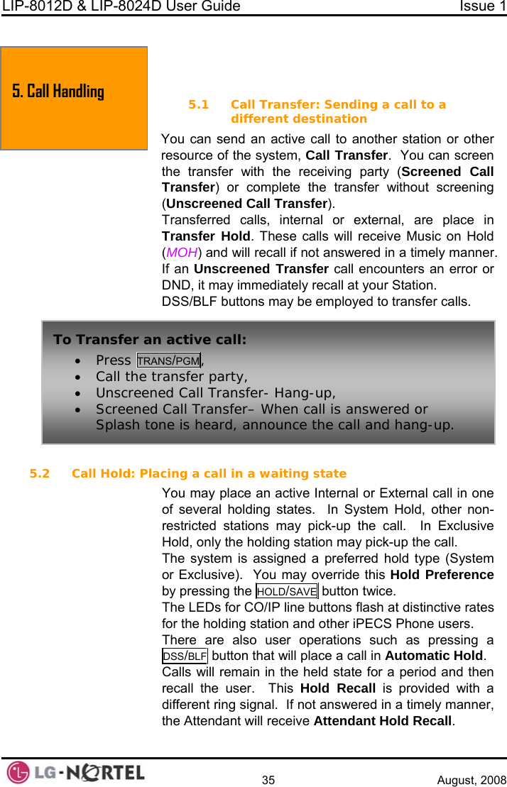 LIP-8012D &amp; LIP-8024D User Guide  Issue 1    35 August, 2008   5. TRANSFER, CONFERENCE &amp; OTHER CALL HANDLING  call to a r other l Transfer.  You can screen r with the receiving party (Screened Call lete the transfer without screening ransfer). nal or external, are place in Transfer Hold. These calls will receive Music on Hold (MOH) and will recall if not answered in a timely manner. If an Unscreened Transfer call encounters an error or DND, it may immediately recall at your Station. DSS/BLF buttons may be employed to transfer calls.  5.2 Call Hold: Placing a call in a waiting state You may place an active Internal or External call in one of several holding states.  In System Hold, other non-restricted stations may pick-up the call.  In Exclusive Hold, only the holding station may pick-up the call. The system is assigned a preferred hold type (System or Exclusive).  You may override this Hold Preference by pressing the HOLD/SAVE button twice. 5.1 Call Transfer: Sending adifferent destination You can send an active call to another station oresource of the system, Calthe transfeTransfer) or comp(Unscreened Call TTransferred calls, interThe LEDs for CO/IP line buttons flash at distinctive rates for the holding station and other iPECS Phone users. There are also user operations such as pressing a DSS/BLF button that will place a call in Automatic Hold. Calls will remain in the held state for a period and then recall the user.  This Hold Recall is provided with a different ring signal.  If not answered in a timely manner, the Attendant will receive Attendant Hold Recall. 5. Call Handling To Transfer an active call: • Press TRANS/PGM, • Call the transfer party, • Unscreened Call Transfer- Hang-up, • Screened Call Transfer– When call is answered or Splash tone is heard, announce the call and hang-up.  