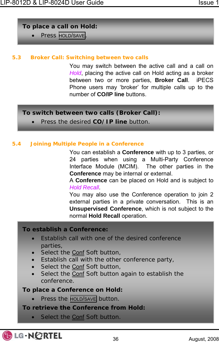 LIP-8012D &amp; LIP-8024D User Guide  Issue 1    36 August, 2008  5.3 Broker Call: S 5.4  Conference establish a Conference with up to 3 parties, or en using a Multi-Party Conference he other parties in the ct to ecall. ou may also use the Conference operation to join 2 versation.  This is an To place a call n Hoss HOLD/SAVE. o ld:  • Prewitching between two calls You may switch between the active call and a call on Hold, placing the active call on Hold acting as a broker between two or more parties, Broker Call.  iPECS Phone users may ‘broker’ for multiple calls up to the number of CO/IP line buttons. To switch betw• Press the een two calls (Broker Call):  desired CO/IP line button.  Joining Multiple People in aYou can 24 parties whInterface Module (MCIM).  TConference may be internal or external. A Conference can be placed on Hold and is subjeHold RYexternal parties in a private conUnsupervised Conference, which is not subject to the normal Hold Recall operation. To establish a• Establish parties, • Select the Conference: call with one of the desired conference  Conf Soft button, • Establish • Select thecall with the other conference party,  Conf Soft button, • Select the Conf Soft button again to establish the e. conferencTo place a Con• Press the ference on Hold: HOLD/SAVE button. To retrieve the• Select the Conf Conference from Hold:  Soft button.  