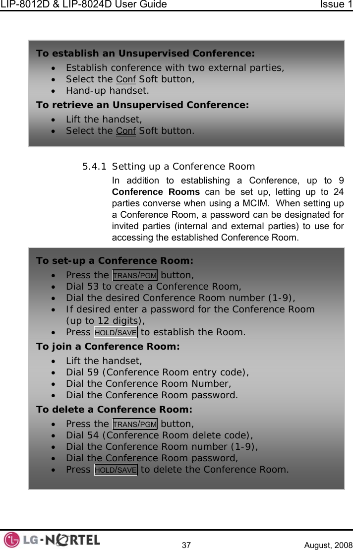 LIP-8012D &amp; LIP-8024D User Guide  Issue 1    37 August, 2008   5.4.1 Setting up a Conference Room ference, up to 9 t up, letting up to 24 hen setting up  Conference Room, a password can be designated for ternal parties) to use for  To ervised Conference: • Establish conference with two external parties, • Select the Conf establish an Unsup  Soft button, To retrieve an• Lift the ha• Select the• Hand-up handset.  Unsupervised Conference: ndset,  Conf Soft button. In addition to establishing a ConConference Rooms can be separties converse when using a MCIM.  Wainvited parties (internal and exaccessing the established Conference Room. To set-up a Co• Press the nference Room: TRANS/PGM button, • Dial 53 to• Dial the d• If desired(up to 12• Press HOL create a Conference Room, esired Conference Room number (1-9),  enter a password for the Conference Room  digits), D/SAVE to establish the Room. To join a Confem entry code), • onference Room password. Torence Room: • Lift the handset, • Dial 59 (Conference Roo• Dial the Conference Room Number, Dial the C delete a Conference Room: • Press the TRANS/PGM button, • Dial 54 (Conference Room delete code), • Dial the Conference Room number (1-9), • Dial the Conference Room password,• Press HOLD/SAVE to delete the   Conference Room.  