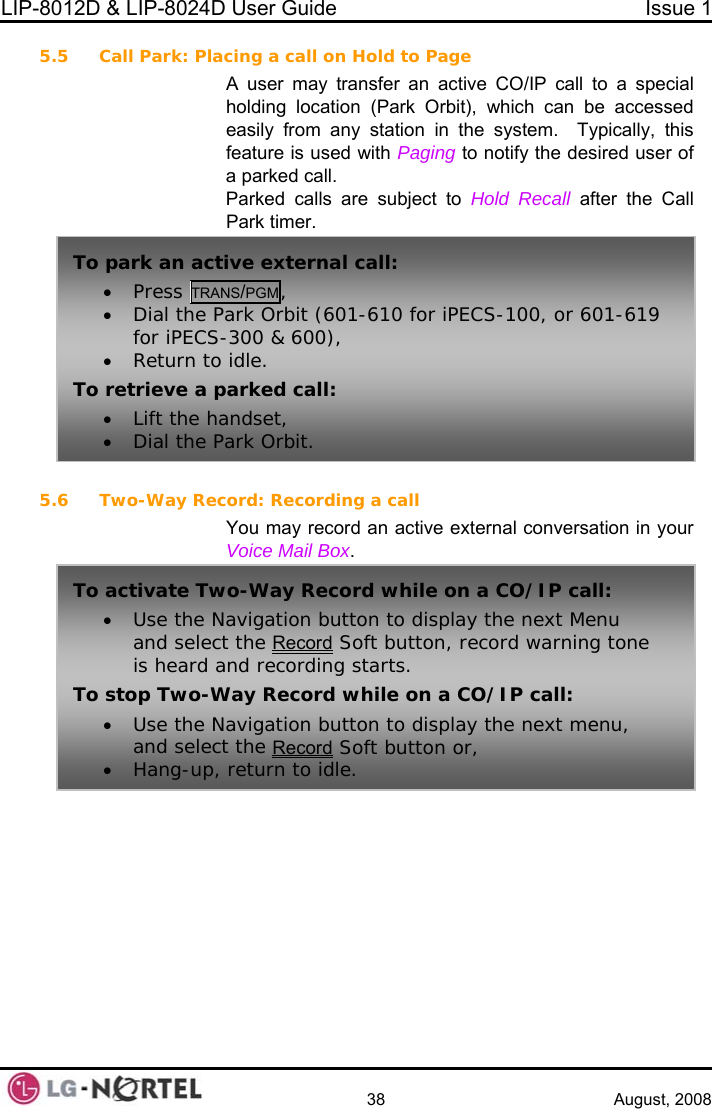 LIP-8012D &amp; LIP-8024D User Guide  Issue 1    38 August, 2008 5.5 Call Park: Placing a call on Hold to Page A user may transfer an active CO/IP call to a special h can be accessed ypically, this ging to notify the desired user of all.  Recall after the Call  5.6 Two-Way Record: Recording a call ctive external conversation in your  holding location (Park Orbit), whiceasily from any station in the system.  Tfeature is used with Paa parked cParked calls are subject to Hold Park timer. To• Press TRANS/PGM,  park an active external call: • Dial the Park Orbit (601-610 for iPECS-100, or 601-619 for• Return toTo retrieve a p• Lift the ha• Dial the P iPECS-300 &amp; 600),  idle. arked call: ndset, ark Orbit. You may record an aVoice Mail Box. Toord activate Two-Way Record while on a CO/IP call: • Use the Navigation button to display the next Menu and select the Rec  Soft button, record warning tone ile on a CO/IP call: n button to display the next menu, is heard and recording starts. To stop Two-Way Record wh• Use the Navigatioand select the Record Soft button or, • Hang-up, return to idle.  