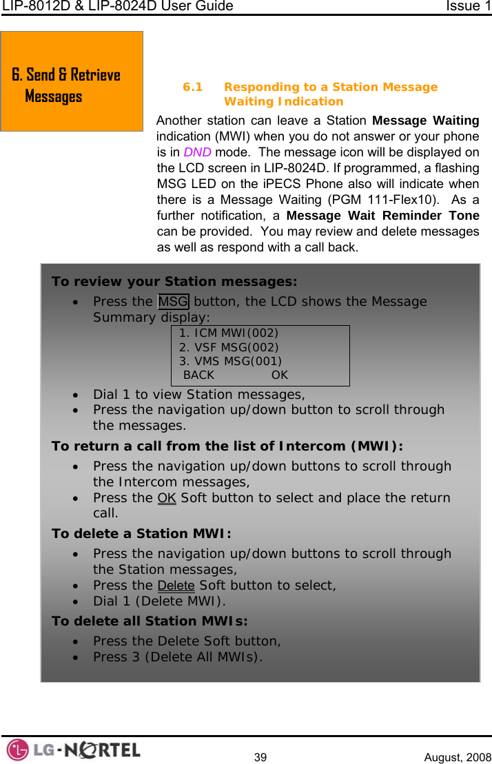 LIP-8012D &amp; LIP-8024D User Guide  Issue 1    39 August, 2008  6. SEND &amp; RETRIEVE MESSAGES 6.1 Responding to a Station Message Waiting Indication Another station can leave a Station Message Waiting ode.  The message icon will be displayed on the LCD screen in LIP-8024D. If programmed, a flashing CS Phone also will indicate when a Message Waiting (PGM 111-Flex10).  As a ne .  You may review and delete messages as respond with a call back.  indication (MWI) when you do not answer or your phone is in DND mMSG LED on the iPEthere is further notification, a Message Wait Reminder Tocan be providedas well 6. Send &amp; Retrieve Messages To review your Station messages: n, the LCD shows the Message • Press the MSG buttoSummary display: 1. ICM MWI(002) 2. VSF MSG(002) 3. VMS MSG(001)  BACK              OK • Dial 1 to view Station messages,  h To re• uttons to scroll through • Press the navigation up/down button to scroll througthe messages. turn a call from the list of Intercom (MWI): Press the navigation up/down bthe Intercom messages, • Press the OK Soft button to select and place the returcall.  n To• Press the navigation up/down buttons to scroll through the Station messages, • Press the Delete delete a Station MWI:  Soft button to select, • Dial 1 (Delete MWI). To delete all Station MWIs: • Press the Delete Soft button, • Press 3 (Delete All MWIs).  