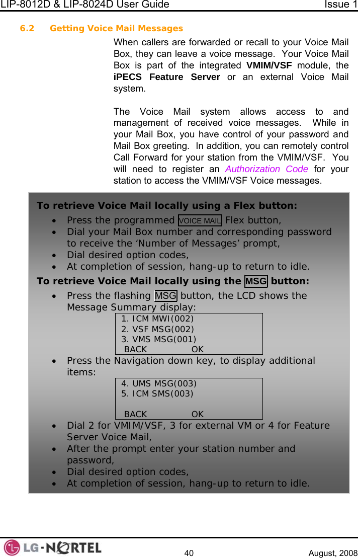 LIP-8012D &amp; LIP-8024D User Guide  Issue 1    40 August, 2008 6.2 Getting Voice Mail Messages When callers a oice Mail Box  c e Mail Box is  ar IM/VSF module, the e messages. re forwarded or recall to your V, they an leave a voice message.  Your Voicp t of the integrated VMiPECS Feature Server or an external Voice Mail system.  The Voice Mail system allows access to and management of received voice messages.  While in your Mail Box, you have control of your password and Mail Box greeting.  In addition, you can remotely control Call Forward for your station from the VMIM/VSF.  You will need to register an Authorization Code for your station to access the VMIM/VSF Voic To retrieve Voice Mail locally using a Flex button: • Press the programmed VOICE MAIL Flex button, • d corresponding password to receive th sages’ prompt, • Dial desired • At completio up to return to idle. To he MSG button: Dial your Mail Box number ane ‘Number of Mesoption codes, n of session, hang- retrieve Voice Mail locally using t• Press the flashing MSG button, the LCD shows the Message Summary display: 1. ICM MWI(002) 2. VSF MSG(002) 3. VMS MSG(001)  BACK               OK   • Press the Navigation down key, to display additional items:  (003) 4. UMS MSG5. ICM SMS(003)   BACK               OK  •Dial 2 for VMIM/VSF, 3 for external VM Server Voice Mail,   or 4 for Feature ur station number and • At completion of session, hang-up to return to idle. • After the prompt enter yopassword, • Dial desired option codes,  