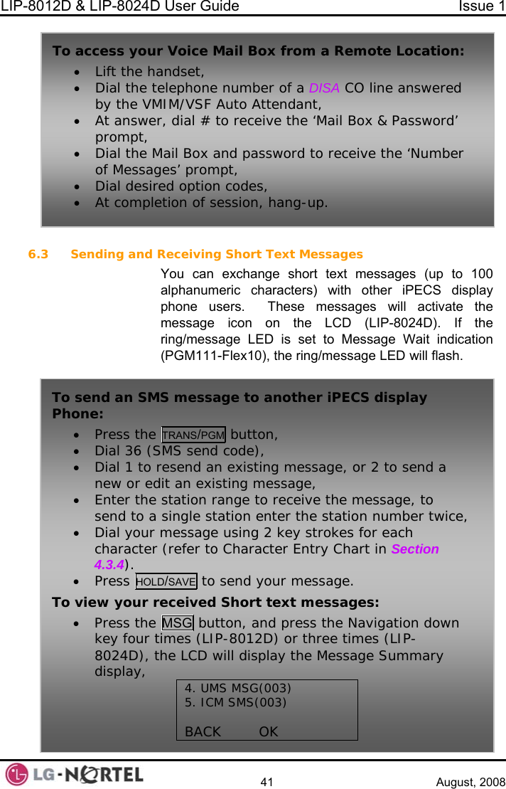 LIP-8012D &amp; LIP-8024D User Guide  Issue 1    41 August, 2008  6.3 Sending and You can exchange short text messages (up to 100 S display  activate the e Wait indication he ring/message LED will flash. To access you• Lift the h• Dial the tby the VM• At answeprompt, • Dial the Mof Messag• Dial desir• At compler Voice Mail Box from a Remote Location: andset, elephone number of a DISA CO line answered IM/VSF Auto Attendant, r, dial # to receive the ‘Mail Box &amp; Password’ ail Box and password to receive the ‘Number es’ prompt, ed option codes, tion of session, hang-up. Receiving Short Text Messages alphanumeric characters) with other iPECphone users.  These messages willmessage icon on the LCD (LIP-8024D). If thring/message LED is set to Message (PGM111-Flex10), tTo send an SMS message to another iPECS display Ph• one: Press the TRANS/PGM button, • Dial 36 (SM• Dial 1 to renew or edit e, e, • r mcharacter (refer to Character Entry Chart in Section 4.3.4). • Press HOLD/essage. S send code), send an existing message, or 2 to send a  an existing messagtation range to recei• Enter the s ve the message, to send to a single station enter the station number twicDial you essage using 2 key strokes for each SAVE to send your mTo e vi w your received Short text messages: Press the MSG butt• on, and press the Navigation down key four times (LIP-8012D) or three times (LIP-8024D), the LCD will display the Messadisplay,  ge Summary 5. ICM SMS(003)  BACK        OK 4. UMS MSG(003)   