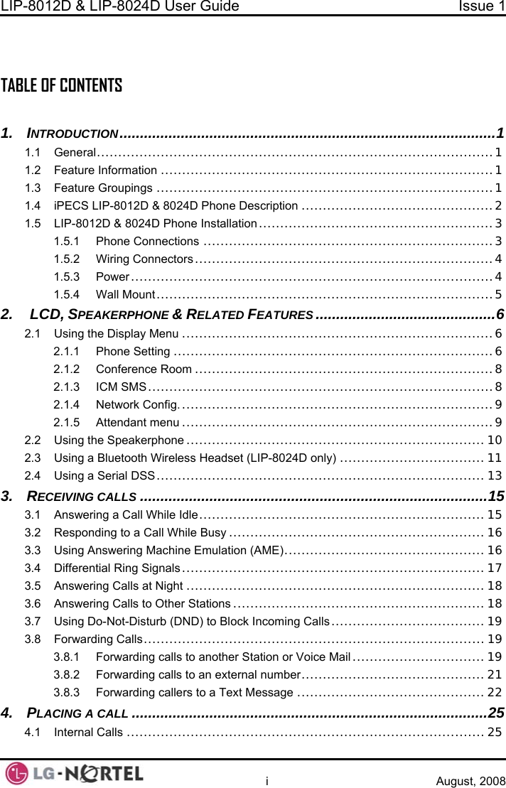 LIP-8012D &amp; LIP-8024D User Guide  Issue 1    i August, 2008  TABLE OF CONTENTS  1. INTRODUCTION...............................................................1.1 General..................................................................  1.2 Feature Information ...................................................1.3 Feature Groupings ....................................................1.4 iPECS LIP-8012D &amp; 8024D Phone Description .............................................1.5 LIP-8012D &amp; 8024D Phone Installation .......................................................3 1.5.1 Phone Connections .........................................1.5.2 Wiring Connectors ......................................................................  1.5.3 Power..........................................................1.5.4 Wall Mount....................................................2.  LCD, SPEAKERPHONE &amp; RELATED FEATURES ...............2.1 Using the Display Menu ..............................................  2.1.1 Phone Setting ...........................................................................6 2.1.2 Conference Room ......................................................................8 2.1.3 ICM SMS.................................................................................8 2.1.4 Network Config. .........................................................................9 2.1.5 Attendant menu ..............................................  2.2 Using the Speakerphone ............................................. 0 2.3 Using a Bluetooth Wireless Headset (LIP-8024D only) .................................. 11 2.4 Using a Serial DSS.............................................................................13 3. RECEIVING CALLS .....................................................................................15 3.1 Answering a Call While Idle................................................................... 15 3.2 Responding to a Call While Busy ............................................................ 16 3.3 Using Answering Machine Emulation (AME)............................................... 16 3.4 Differential Ring Signals .......................................................................17 3.5 Answering Calls at Night ......................................................................18 3.6 Answering Calls to Other Stations ........................................................... 18 3.7 Using Do-Not-Disturb (DND) to Block Incoming Calls.................................... 19 3.8 Forwarding Calls................................................................................ 19 3.8.1 Forwarding calls to another Station or Voice Mail ............................... 19 3.8.2 Forwarding calls to an external number...........................................21 3.8.3 Forwarding callers to a Text Message ............................................ 22 4. PLACING A CALL .......................................................................................25 4.1 Internal Calls .................................................................................... 25 .............................1 ...........................1...........................1 ...........................1 2 ...........................3 4...........................4 ...........................5 .............................6 ...........................6...........................9.........................1 