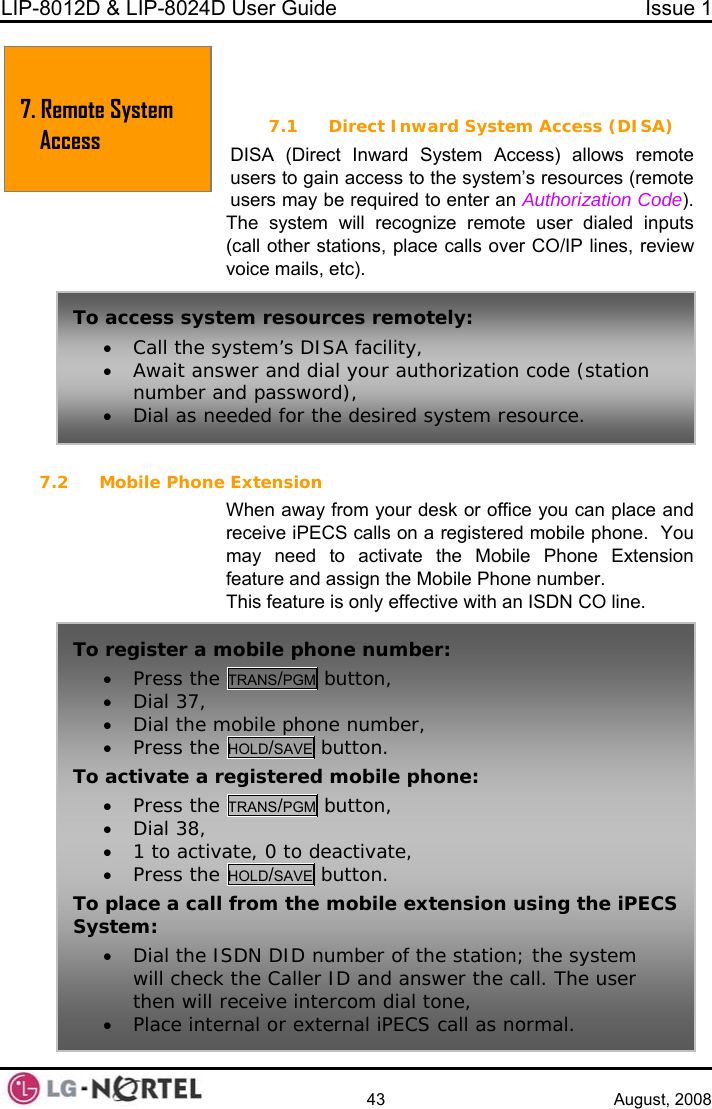 LIP-8012D &amp; LIP-8024D User Guide  Issue 1    43 August, 2008  7. REMOTE S A   SA) ccess) allows remote es (remote on Code).  d inputs CO/IP lines, review voice mails, etc).  7.2 Mobile Phone Extension When away from your desk or office you can place and receive iPECS calls on a registered mobile phone.  You may need to activate the Mobile Phone Extension feature and assign the Mobile Phone number. This feature is only effective with an ISDN CO line. YSTEM  CCESS7.1 Direct Inward System Access (DIDISA (Direct Inward System Aystem’s resourcusers to gain access to the susers may be required to enter an AuthorizatiThe system will recognize remote user diale(call other stations, place calls over To access system resources remotely: • Call the system’s DISA facility, • Await answer and dial your authorization code (station number and password), • Dial as needed for the desired system resource. To register a mobile phone number: • Press the TRANS/PGM button, • Dial 37, • Dial the mobile phone number, • Press the HOLD/SAVE button. To activate a registered mobile phone: • Press the TRANS/PGM button, • Dial 38, • 1 to activate, 0 to deactivate, • Press the HOLD/SAVE button. To place a call from the mobile extension using the iPECS System: • Dial the ISDN DID number of the station; the system will check the Caller ID and answer the call. The user then will receive intercom dial tone, • Place internal or external iPECS call as normal. 7. Remote yAccess  S stem  