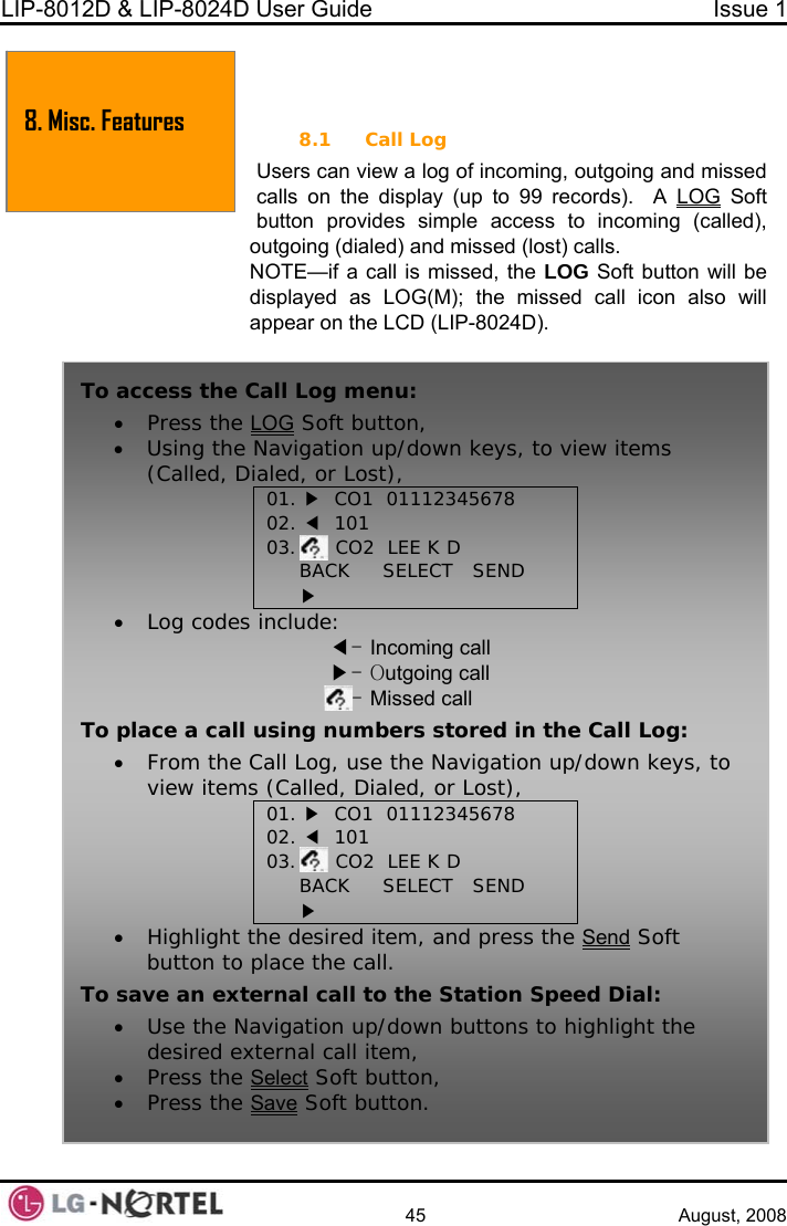 LIP-8012D &amp; LIP-8024D User Guide  Issue 1    45 August, 2008  8.1 Call Log d 8. Misc. Features  8. MISC. FEATURES Users can view a log of incoming, outgoing and missecalls on the display (up to 99 records).  A LOG Sbutton provides simple acceoft ss to incoming (called), e LOG Soft button will be displayed as LOG(M); the missed call icon also will appear on the LCD (LIP-8024D).  outgoing (dialed) and missed (lost) calls. NOTE—if a call is missed, thTo access the Call Log menu: • Press the LOG Soft button, • Using the Navigation up/down keys, to view items (Called, Dialed, or Lost), 01. ▶  CO1  01112345678 02. ◀  101 03.      CO2  LEE K D BACK     SELECT   SEND ▶ • Log codes include: ◀- Incoming call ▶- Outgoing call - Missed call To place a call using numbers stored in the Call Log: • From the Call Log, use the Navigation up/down keys, to view items (Called, Dialed, or Lost), 01. ▶  CO1  01112345678 02. ◀  101 03.      CO2  LEE K D BACK     SELECT   SEND ▶ • Highlight the desired item, and press the Send Soft button to place the call. To save an external call to the Station Speed Dial: • Use the Navigation up/down buttons to highlight the desired external call item, • Press the Select Soft button, • Press the Save Soft button.  