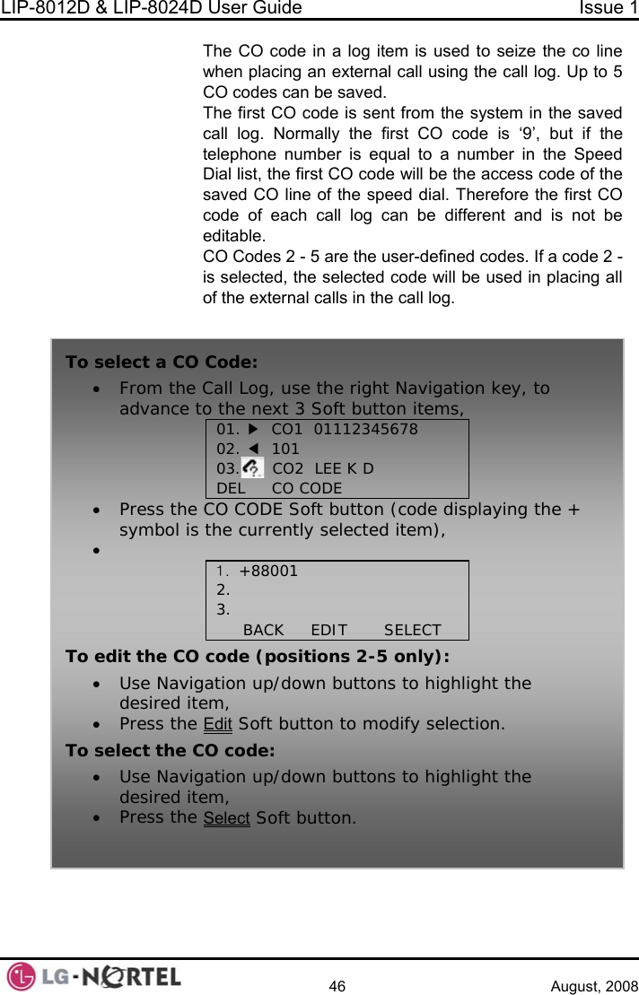 LIP-8012D &amp; LIP-8024D User Guide  Issue 1    46 August, 2008 The CO code in a log item is used to seize the co line when placing an exte all log. Up to 5 CO c  cTed codes. If a code 2 -  selected, the selected code will be used in placing all in the call log.  rnal call using the cd.  odes an be savehe first CO code is sent from the system in the saved call log. Normally the first CO code is ‘9’, but if the telephone number is equal to a number in the Speed Dial list, the first CO code will be the access code of the saved CO line of the speed dial. Therefore the first CO code of each call log can be different and is not be editable. CO Codes 2 - 5 are the user-definisof the external calls  To• From the C igation key, to advance to Soft button items, 02.03.      CO2  LEE K D  CODE     select a CO Code: all Log, use the right Nav the next 3 01. ▶  CO1  01112345678  ◀  101 DEL     CO•Press the CO COD ode displaying the + symbol is the cur em), •  T  E Soft button (crently selected it1. +88001 2. 3.  BACK     EDIT       SELECTo edit the CO c ): • Use Navigation up/down buttons to highlight the desired item, • Press the Editode (positions 2-5 only Soft button to modify selection. To• buttons to highlight the  select the CO code: Use Navigation up/down desired item, • Press the Select Soft button.  