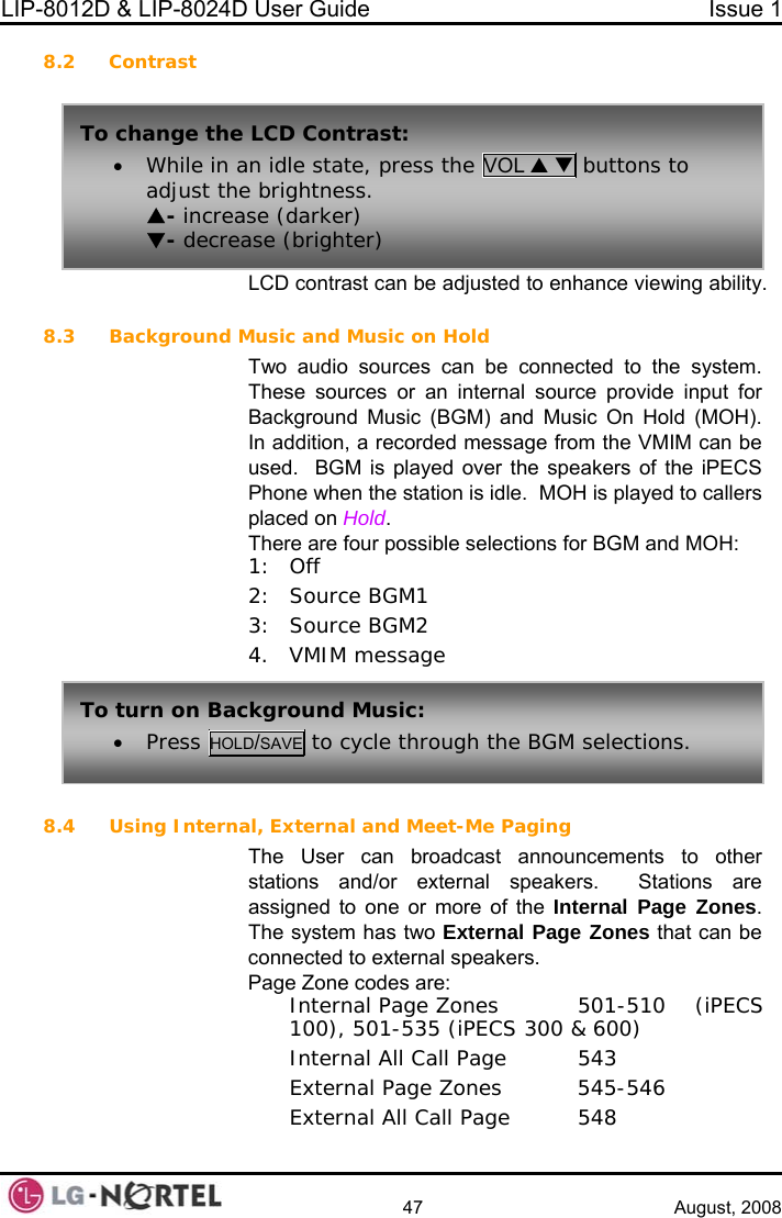 LIP-8012D &amp; LIP-8024D User Guide  Issue 1    47 August, 2008 8.2 Contrast  8.3 Background M the system.  hese sources or an internal source provide input for Background Music (BGM) and Music On Hold (MOH).  n, a recorded message from the VMIM can be  iPECS ers T  possible selections for BGM and MOH: 12 8.4 User can broadcast announcements to other Stations are  one or more of the Internal Page Zones.  e ones  501-510  (iPECS 100), 501-535 (iPECS 300 &amp; 600)   Internal All Call Page  543   External Page Zones  545-546   External All Call Page  548 LCD contrast can be adjusted to enhance viewing ability. usic and Music on Hold Two audio sources can be connected toTIn additioused.  BGM is played over the speakers of thePhone when the station is idle.  MOH is played to callplaced on Hold. here are four: Off : Source BGM1 3: Source BGM2 4. VMIM message Using Internal, External and Meet-Me Paging The stations and/or external speakers.  assigned toThe system has two External Page Zones that can bconnected to external speakers. Page Zone codes are:   Internal Page ZTo turn on Background Music: • Press HOLD/ to cycle through the BGM selections. SAVETo change the• While in a LCD Contrast: n idle state, press the VOL S T buttons to adjust theS- increaT- decrea brightness. se (darker) se (brighter)  