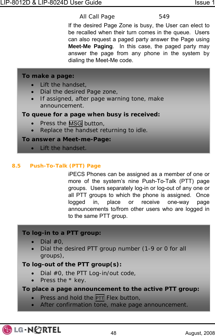 LIP-8012D &amp; LIP-8024D User Guide  Issue 1    48 August, 2008  All Call Page    549 If the desired Page Zone is busy, the User can elect to omes in the queue.  Users  paged party answer the Page using y may any phone in the system by et-Me code. 8.5 Push-To-Talk assigned as a member of one or ine Push-To-Talk (PTT) page groups.  Users separately log-in or log-out of any one or hich the phone is assigned.  Once page ed in to the same PTT group. be recalled when their turn ccan also request aMeet-Me Paging.  In this case, the paged partanswer the page from dialing the Me  (PTT) Page iPECS Phones can bemore of the system’s nTo make a pag• Lift the handset, • If assigneannounceTo queue for a• Press the e: • Dial the desired Page zone, d, after page warning tone, make ment.  page when busy is received: MSG button, • Replace tTo answer a M• Lift the hahe handset returning to idle. eet-me-Page: ndset. all PTT groups to wlogged in, place or receive one-way announcements to/from other users who are loggTo log-in to a • Dial #0, • Dial the dgroups), To log-out of t• Dial #0, t• Press the * kTo place a page announcement to the activ T group: • Press and holPTT group: esired PTT group number (1-9 or 0 for all he PTT group(s): he PTT Log-in/out code, ey.  e PTd the PTT Flex button, • After con m anno . fir ation tone, make page  uncement 