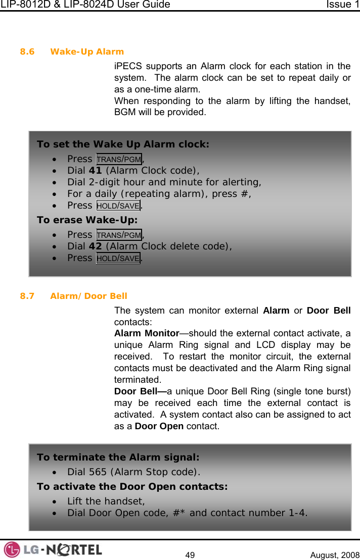 LIP-8012D &amp; LIP-8024D User Guide  Issue 1    49 August, 2008   8.6 Wake-Up Alarlarm by lifting the handset, BGM will be provided.   8.7 Alarm/Door Bed and the Alarm Ring signal unique Door Bell Ring (single tone burst) may be received each time the external contact is d to act as a Door Open contact. m iPECS supports an Alarm clock for each station in the system.  The alarm clock can be set to repeat daily or as a one-time alarm. When responding to the aTo set the Wake Up Alarm clock: • Press TRANS/PGM, • Dial 41 (Alarm Clock code), • Dial 2-digit hour and minute for alerting, • For a daily (repeating alarm), press #, • Press HOLD/SAVE. To erase Wake-Up: • Press TRANS/PGM, • Dial 42 (Alarm Clock delete code), • Press HOL SAVE. D/ell The system can monitor external Alarm or Door Bell contacts: Alarm Monitor—should the external contact activate, a unique Alarm Ring signal and LCD display may be received.  To restart the monitor circuit, the external contacts must be deactivatterminated. Door Bell—a activated.  A system contact also can be assigne To r top code).   te minate the Alarm signal: • Dial 565 (Alarm STo activate the Door Open contacts: •Lift the handset,  • Dial Door Open code, #* and contact number 1-4.  